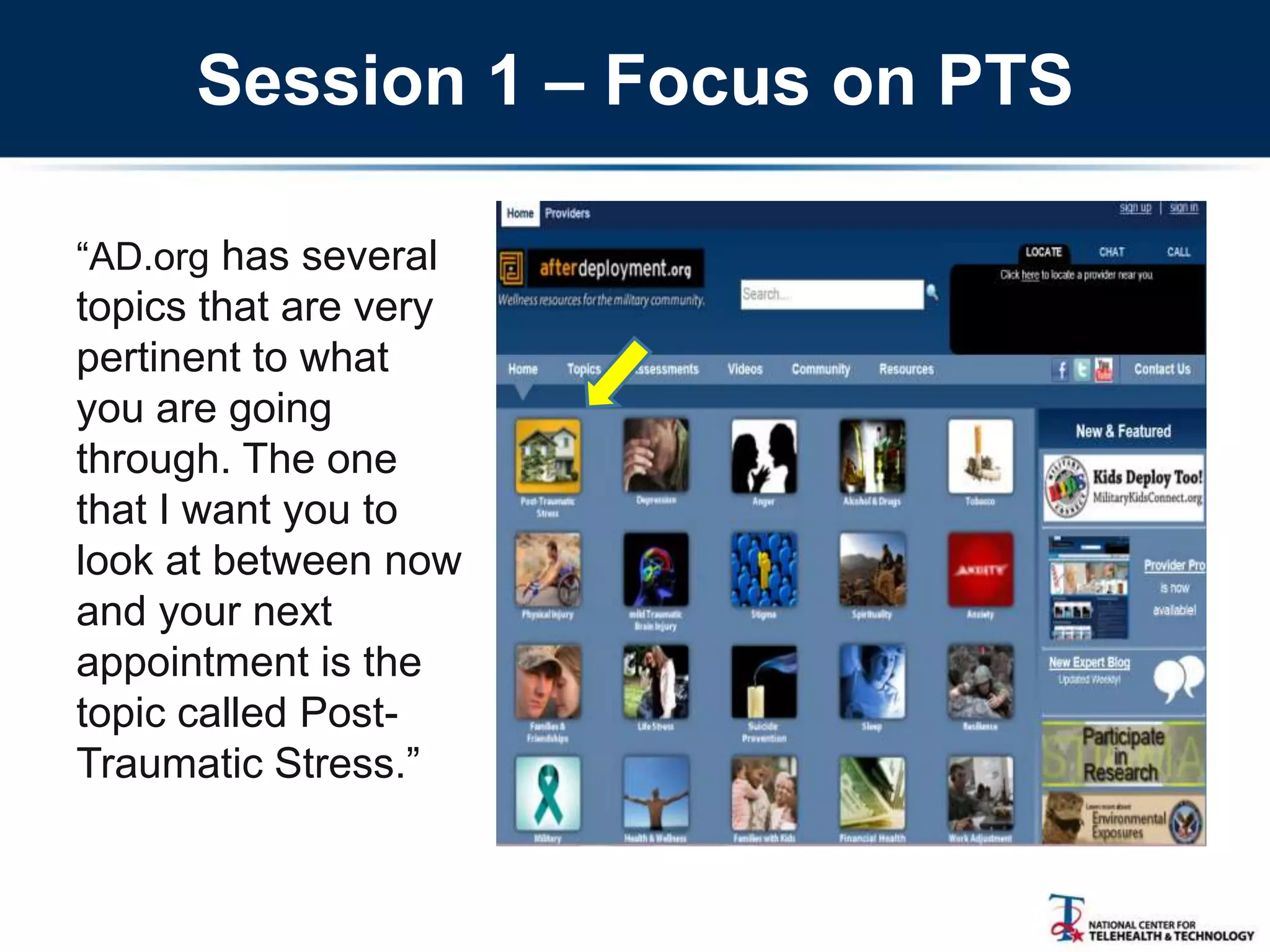Session 1 – Focus on PTS
―AD.org has several
topics that are very
pertinent to what
you are going
through. The one
that I want you to
look at between now
and your next
appointment is the
topic called Post-
Traumatic Stress.‖
 