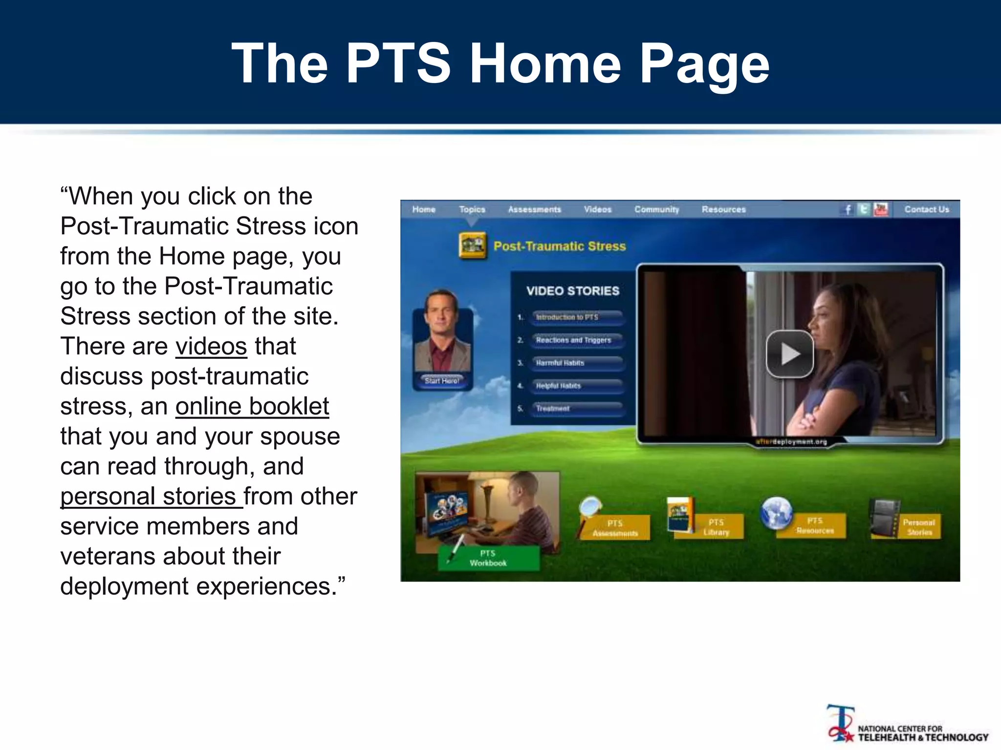 The PTS Home Page
―When you click on the
Post-Traumatic Stress icon
from the Home page, you
go to the Post-Traumatic
Stress section of the site.
There are videos that
discuss post-traumatic
stress, an online booklet
that you and your spouse
can read through, and
personal stories from other
service members and
veterans about their
deployment experiences.‖
 