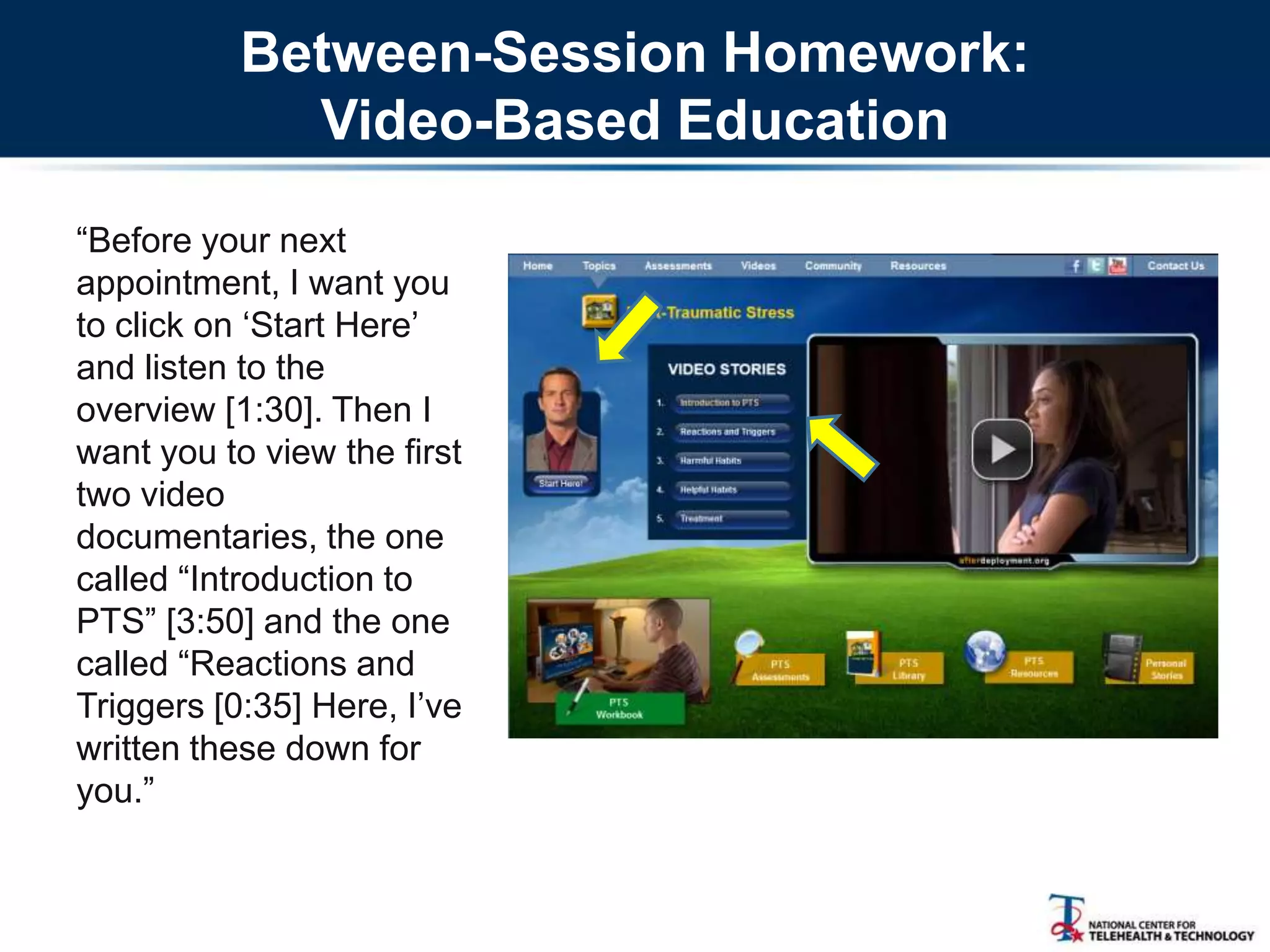 Between-Session Homework:
Video-Based Education
―Before your next
appointment, I want you
to click on ‗Start Here‘
and listen to the
overview [1:30]. Then I
want you to view the first
two video
documentaries, the one
called ―Introduction to
PTS‖ [3:50] and the one
called ―Reactions and
Triggers [0:35] Here, I‘ve
written these down for
you.‖
 
