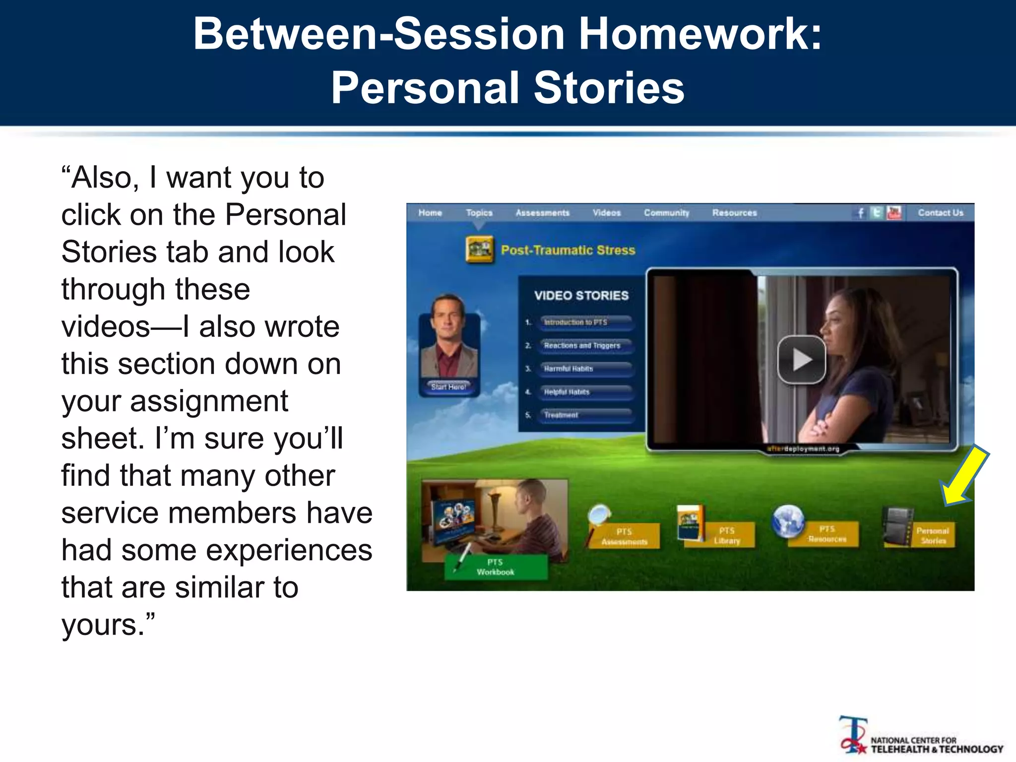 Between-Session Homework:
Personal Stories
―Also, I want you to
click on the Personal
Stories tab and look
through these
videos—I also wrote
this section down on
your assignment
sheet. I‘m sure you‘ll
find that many other
service members have
had some experiences
that are similar to
yours.‖
 