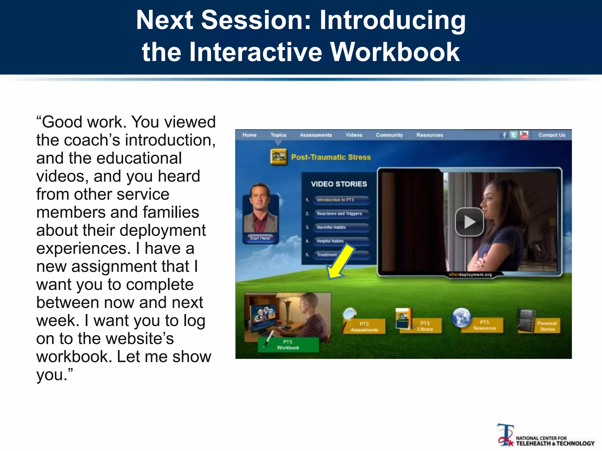 Next Session: Introducing
the Interactive Workbook
―Good work. You viewed
the coach‘s introduction,
and the educational
videos, and you heard
from other service
members and families
about their deployment
experiences. I have a
new assignment that I
want you to complete
between now and next
week. I want you to log
on to the website‘s
workbook. Let me show
you.‖
 