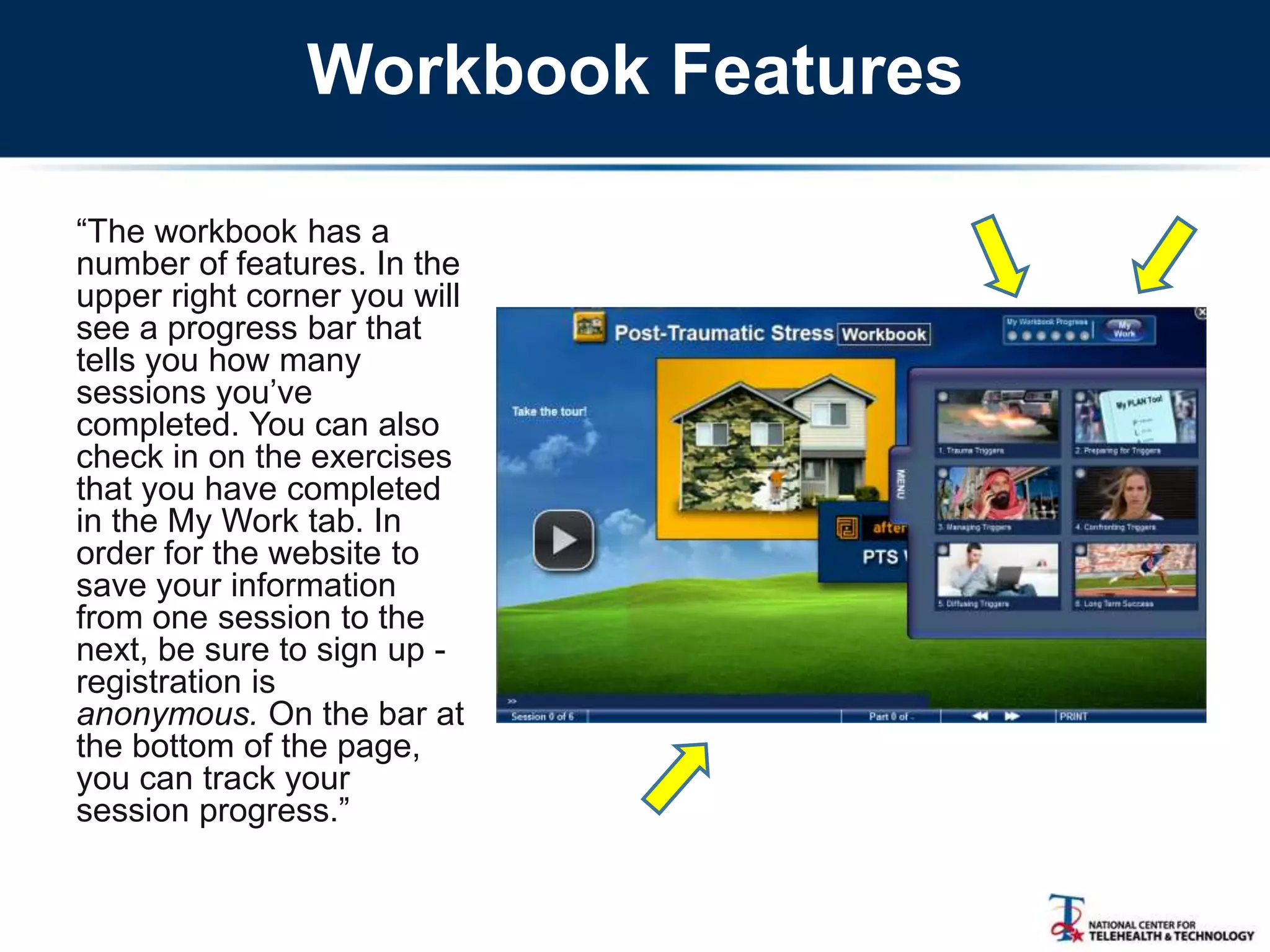 Workbook Features
―The workbook has a
number of features. In the
upper right corner you will
see a progress bar that
tells you how many
sessions you‘ve
completed. You can also
check in on the exercises
that you have completed
in the My Work tab. In
order for the website to
save your information
from one session to the
next, be sure to sign up -
registration is
anonymous. On the bar at
the bottom of the page,
you can track your
session progress.‖
 