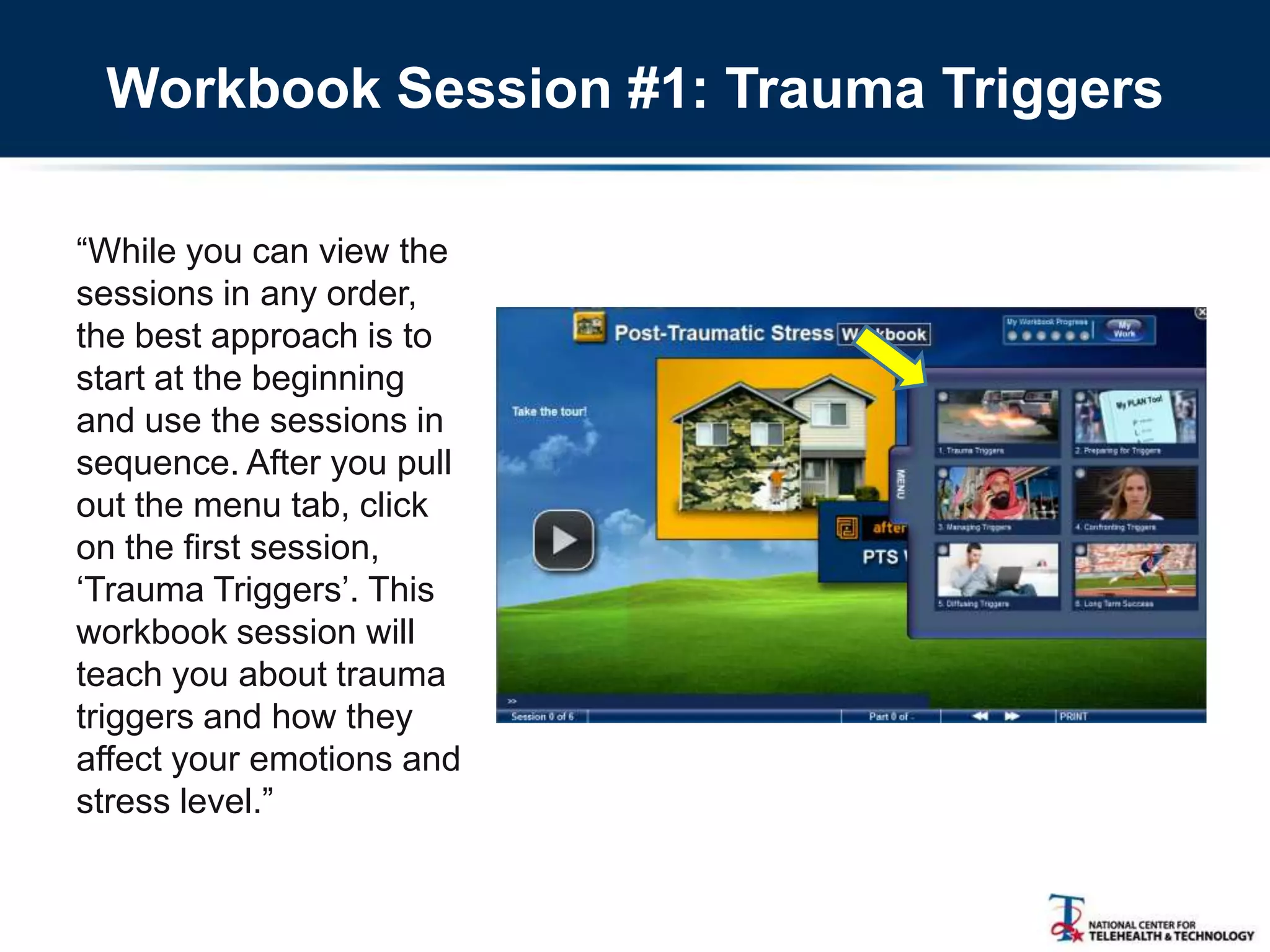 Workbook Session #1: Trauma Triggers
―While you can view the
sessions in any order,
the best approach is to
start at the beginning
and use the sessions in
sequence. After you pull
out the menu tab, click
on the first session,
‗Trauma Triggers‘. This
workbook session will
teach you about trauma
triggers and how they
affect your emotions and
stress level.‖
 