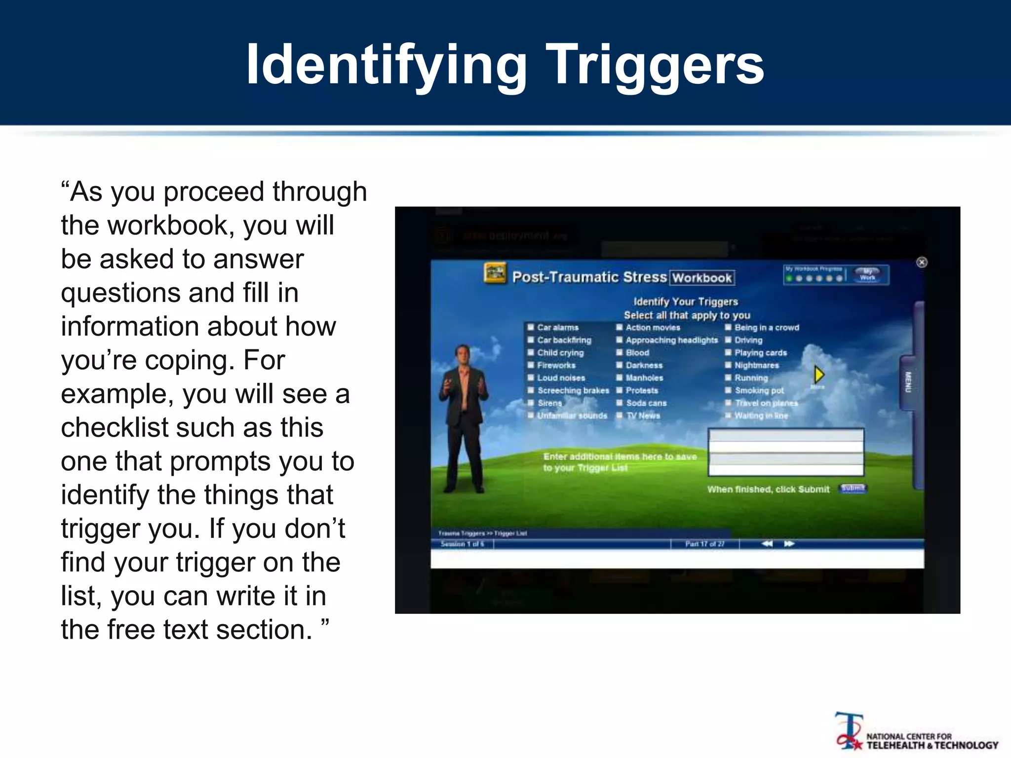 Identifying Triggers
―As you proceed through
the workbook, you will
be asked to answer
questions and fill in
information about how
you‘re coping. For
example, you will see a
checklist such as this
one that prompts you to
identify the things that
trigger you. If you don‘t
find your trigger on the
list, you can write it in
the free text section. ‖
 