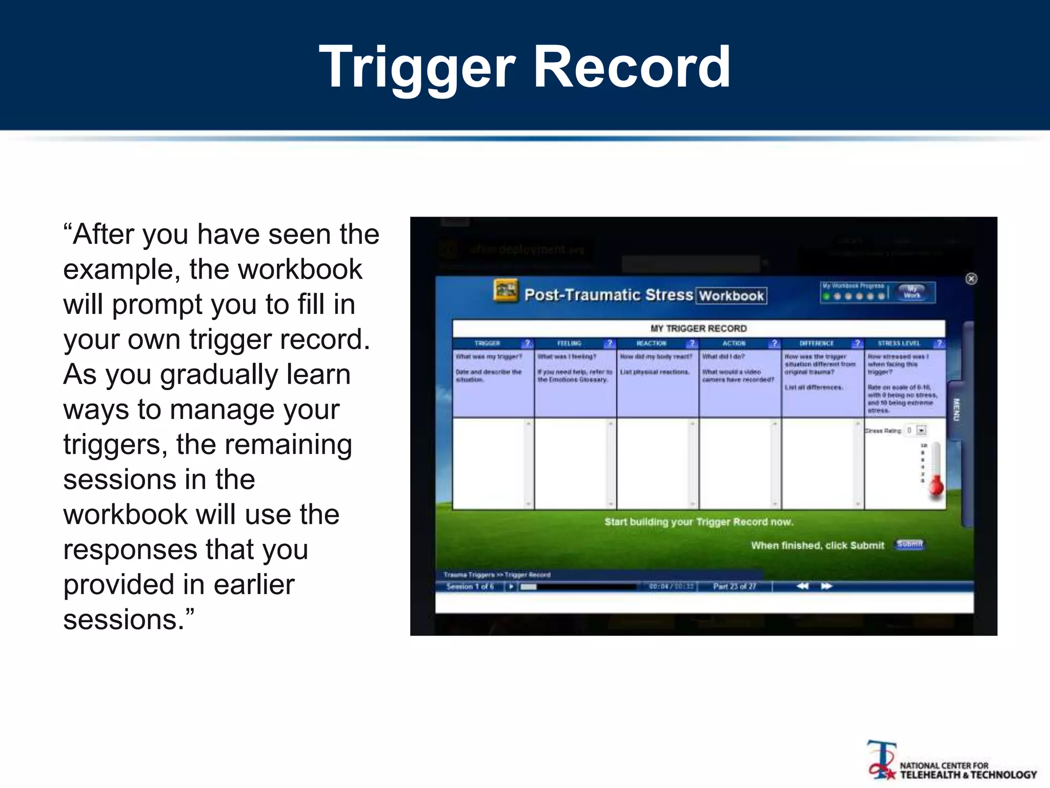 Trigger Record
―After you have seen the
example, the workbook
will prompt you to fill in
your own trigger record.
As you gradually learn
ways to manage your
triggers, the remaining
sessions in the
workbook will use the
responses that you
provided in earlier
sessions.‖
 