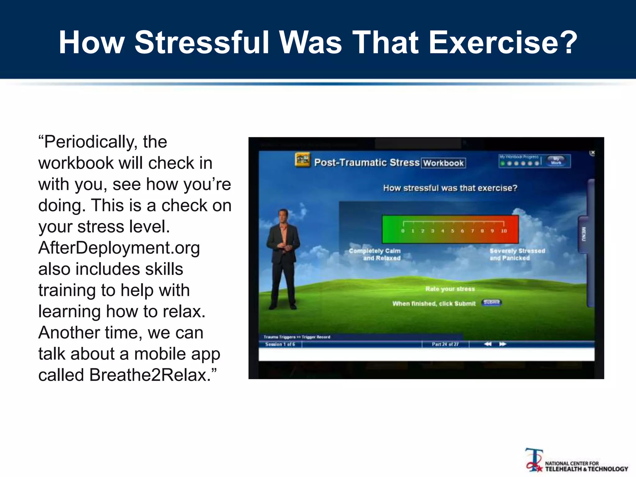 How Stressful Was That Exercise?
―Periodically, the
workbook will check in
with you, see how you‘re
doing. This is a check on
your stress level.
AfterDeployment.org
also includes skills
training to help with
learning how to relax.
Another time, we can
talk about a mobile app
called Breathe2Relax.‖
 