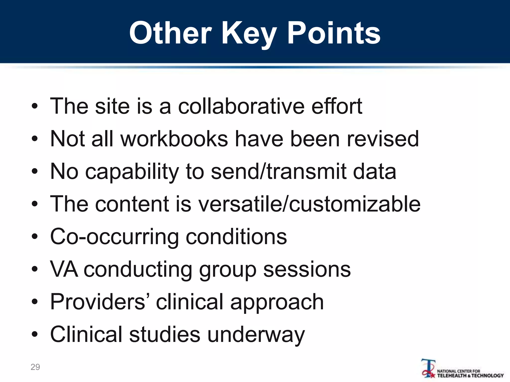 Other Key Points
• The site is a collaborative effort
• Not all workbooks have been revised
• No capability to send/transmit data
• The content is versatile/customizable
• Co-occurring conditions
• VA conducting group sessions
• Providers‘ clinical approach
• Clinical studies underway
29
 