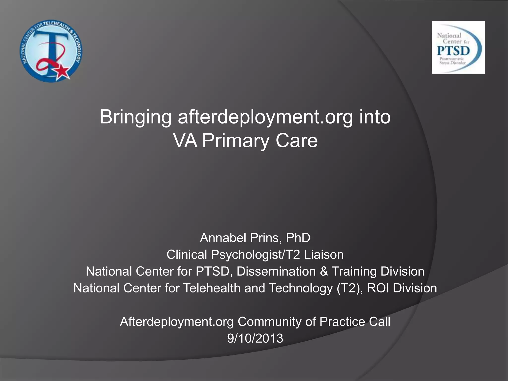 Annabel Prins, PhD
Clinical Psychologist/T2 Liaison
National Center for PTSD, Dissemination & Training Division
National Center for Telehealth and Technology (T2), ROI Division
Afterdeployment.org Community of Practice Call
9/10/2013
Bringing afterdeployment.org into
VA Primary Care
 