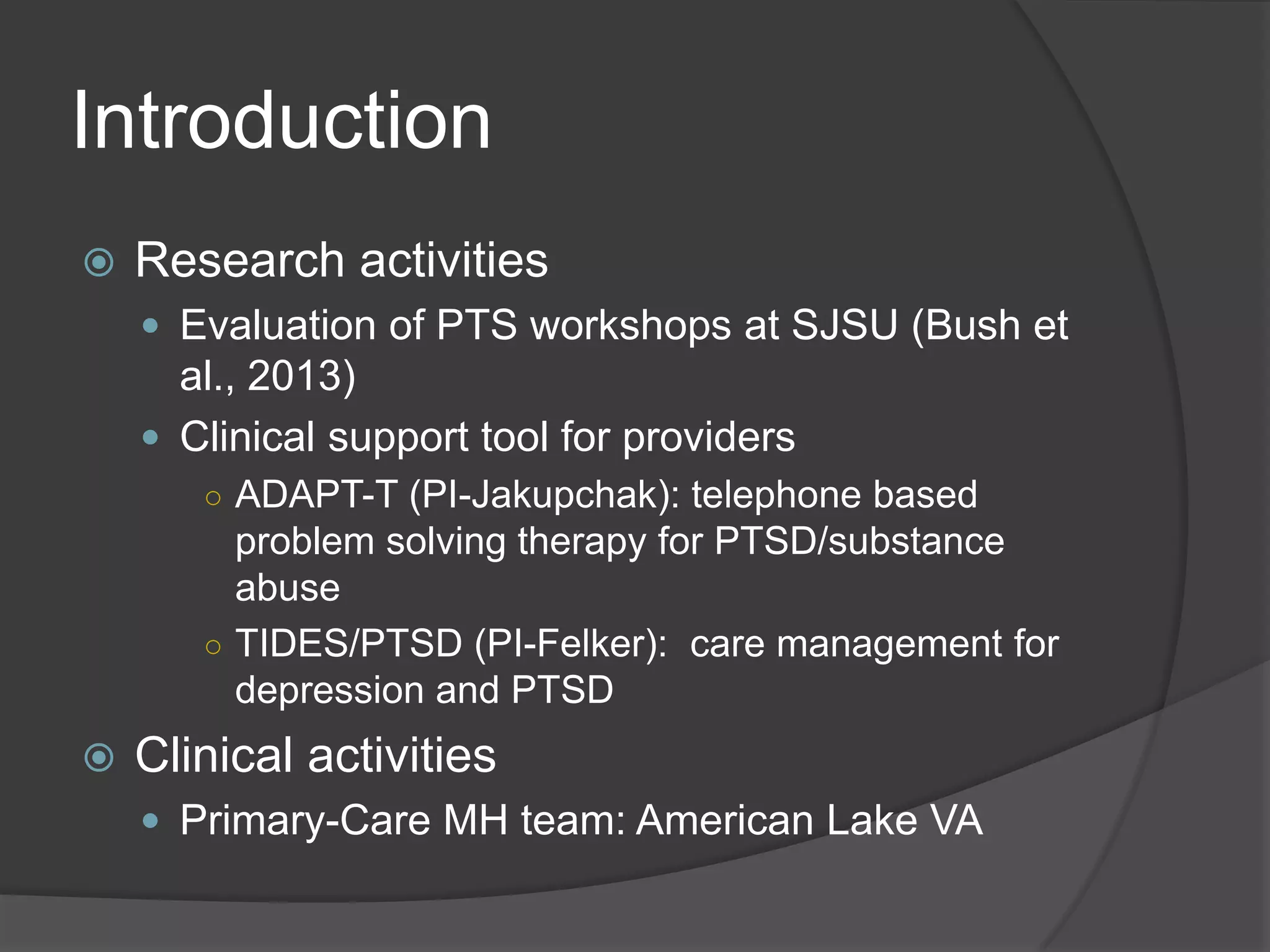 Introduction
 Research activities
 Evaluation of PTS workshops at SJSU (Bush et
al., 2013)
 Clinical support tool for providers
○ ADAPT-T (PI-Jakupchak): telephone based
problem solving therapy for PTSD/substance
abuse
○ TIDES/PTSD (PI-Felker): care management for
depression and PTSD
 Clinical activities
 Primary-Care MH team: American Lake VA
 