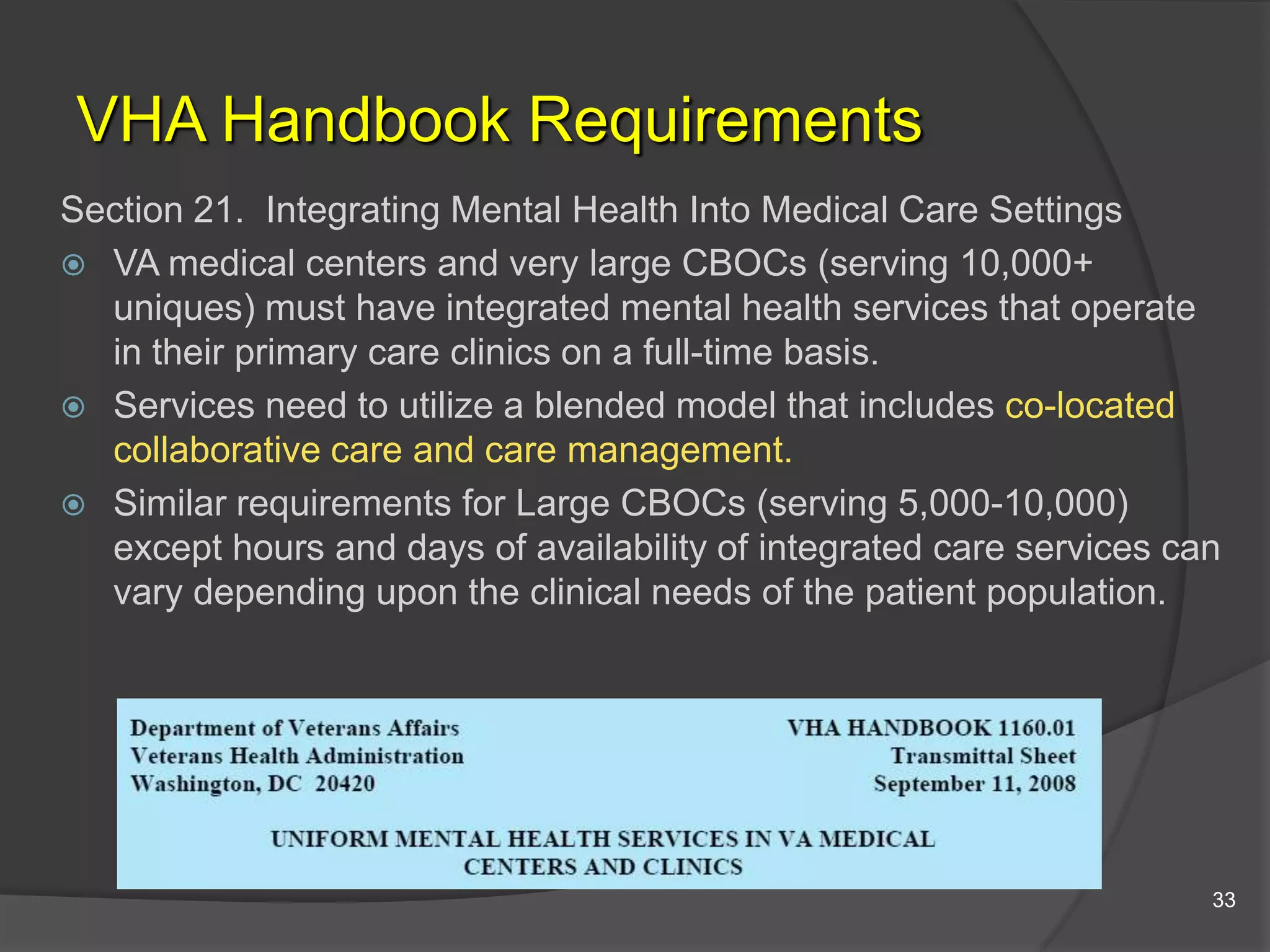 VHA Handbook Requirements
Section 21. Integrating Mental Health Into Medical Care Settings
 VA medical centers and very large CBOCs (serving 10,000+
uniques) must have integrated mental health services that operate
in their primary care clinics on a full-time basis.
 Services need to utilize a blended model that includes co-located
collaborative care and care management.
 Similar requirements for Large CBOCs (serving 5,000-10,000)
except hours and days of availability of integrated care services can
vary depending upon the clinical needs of the patient population.
33
 