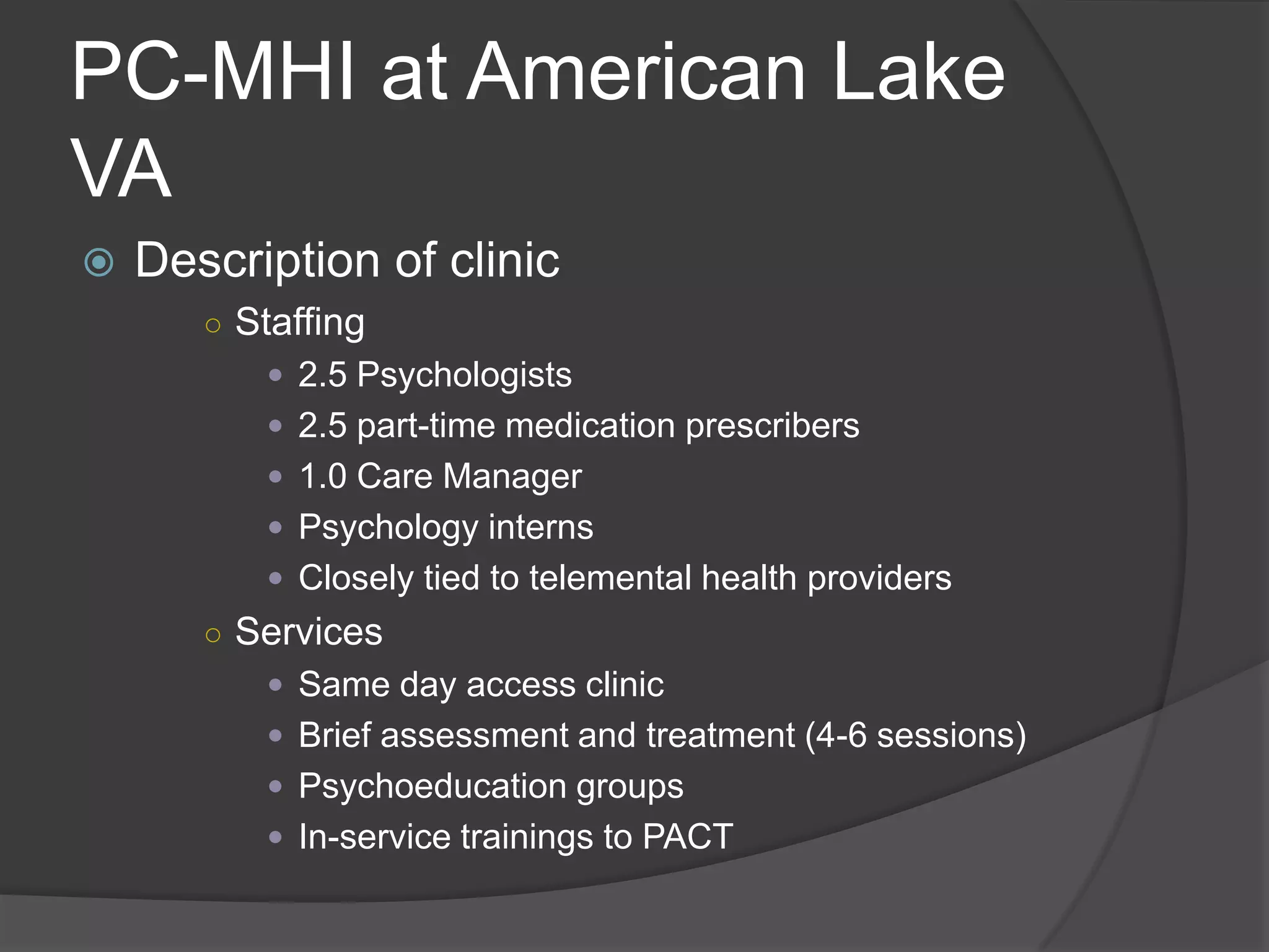 PC-MHI at American Lake
VA
 Description of clinic
○ Staffing
 2.5 Psychologists
 2.5 part-time medication prescribers
 1.0 Care Manager
 Psychology interns
 Closely tied to telemental health providers
○ Services
 Same day access clinic
 Brief assessment and treatment (4-6 sessions)
 Psychoeducation groups
 In-service trainings to PACT
 
