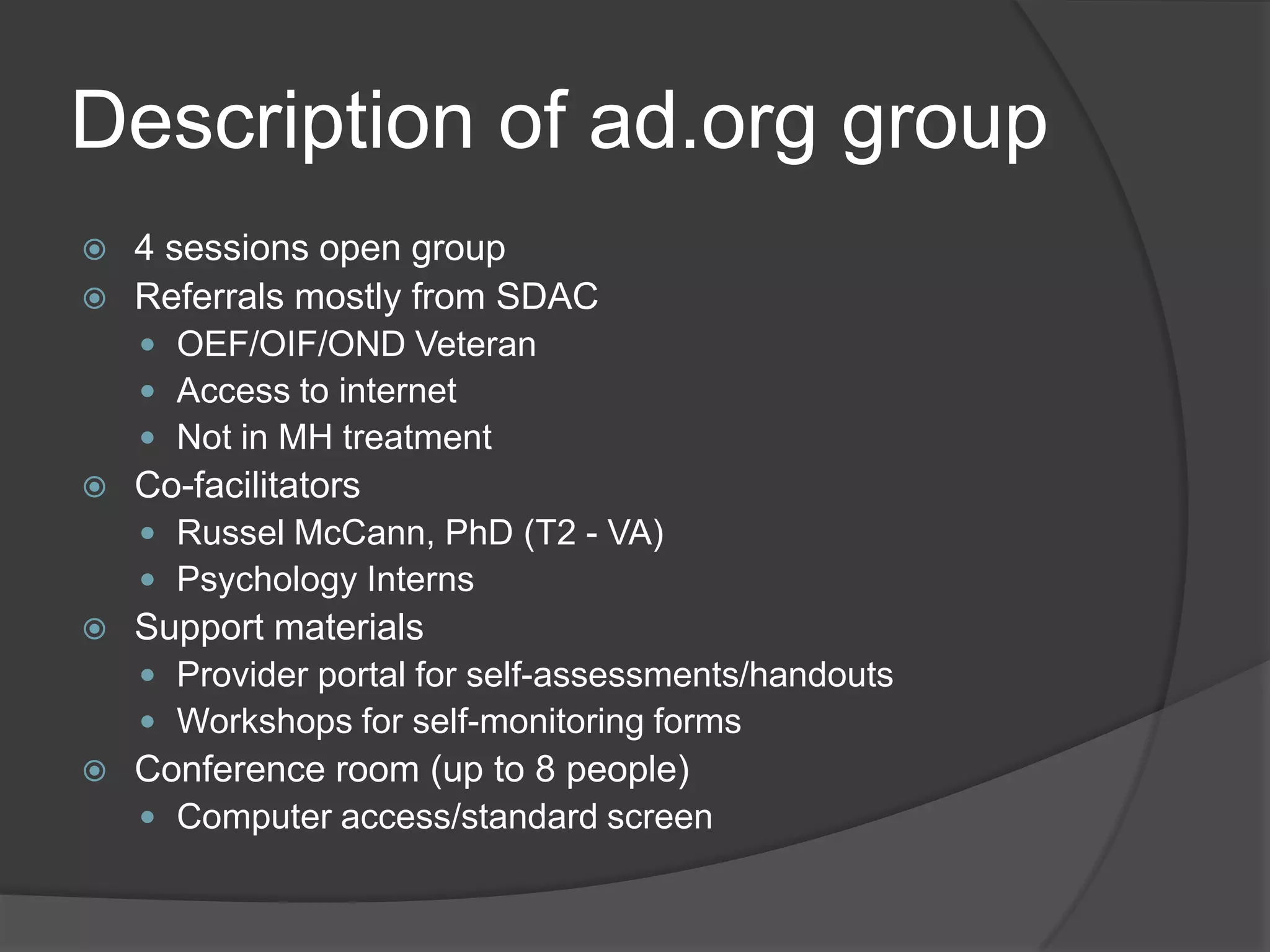 Description of ad.org group
 4 sessions open group
 Referrals mostly from SDAC
 OEF/OIF/OND Veteran
 Access to internet
 Not in MH treatment
 Co-facilitators
 Russel McCann, PhD (T2 - VA)
 Psychology Interns
 Support materials
 Provider portal for self-assessments/handouts
 Workshops for self-monitoring forms
 Conference room (up to 8 people)
 Computer access/standard screen
 