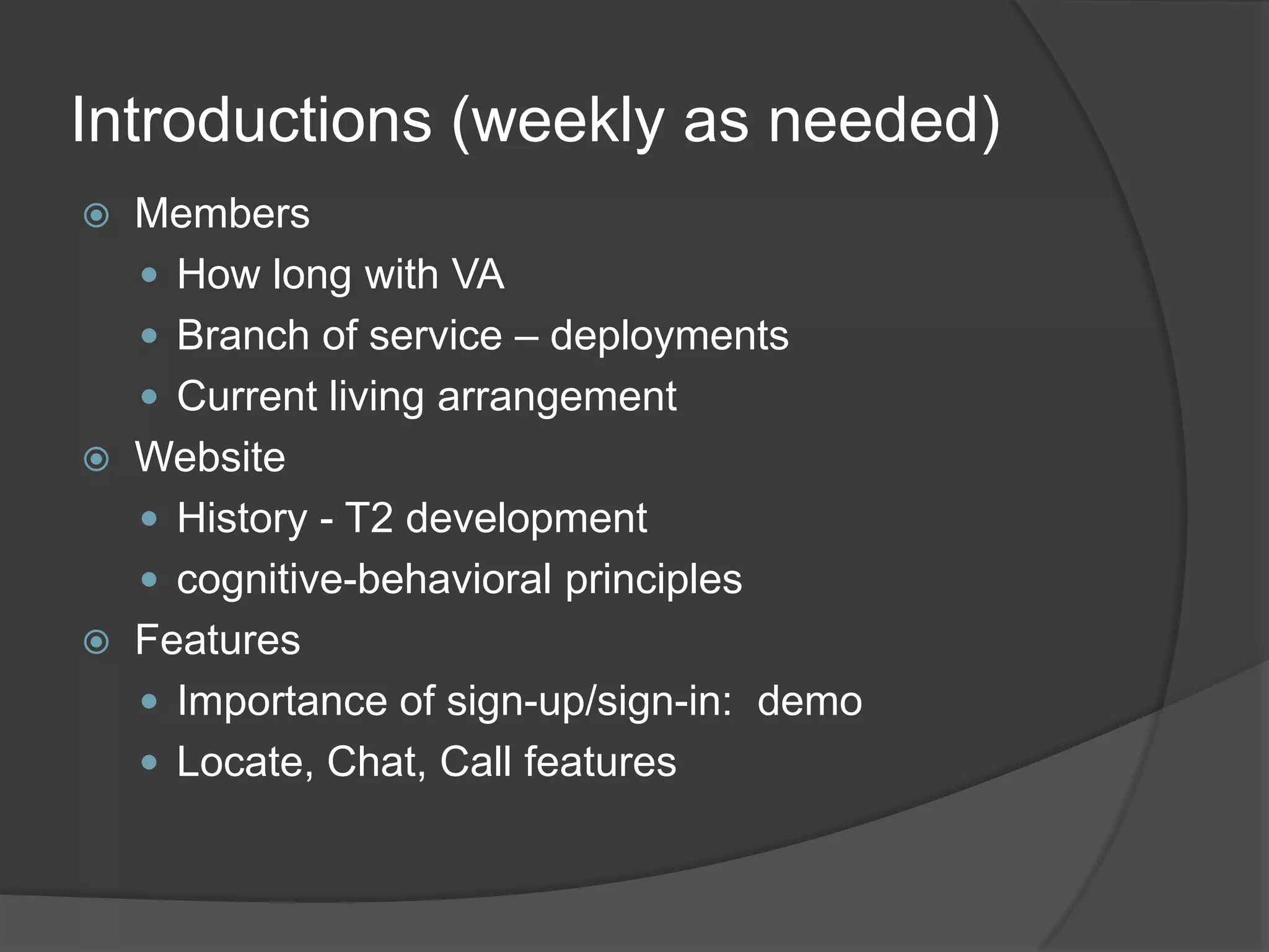 Introductions (weekly as needed)
 Members
 How long with VA
 Branch of service – deployments
 Current living arrangement
 Website
 History - T2 development
 cognitive-behavioral principles
 Features
 Importance of sign-up/sign-in: demo
 Locate, Chat, Call features
 