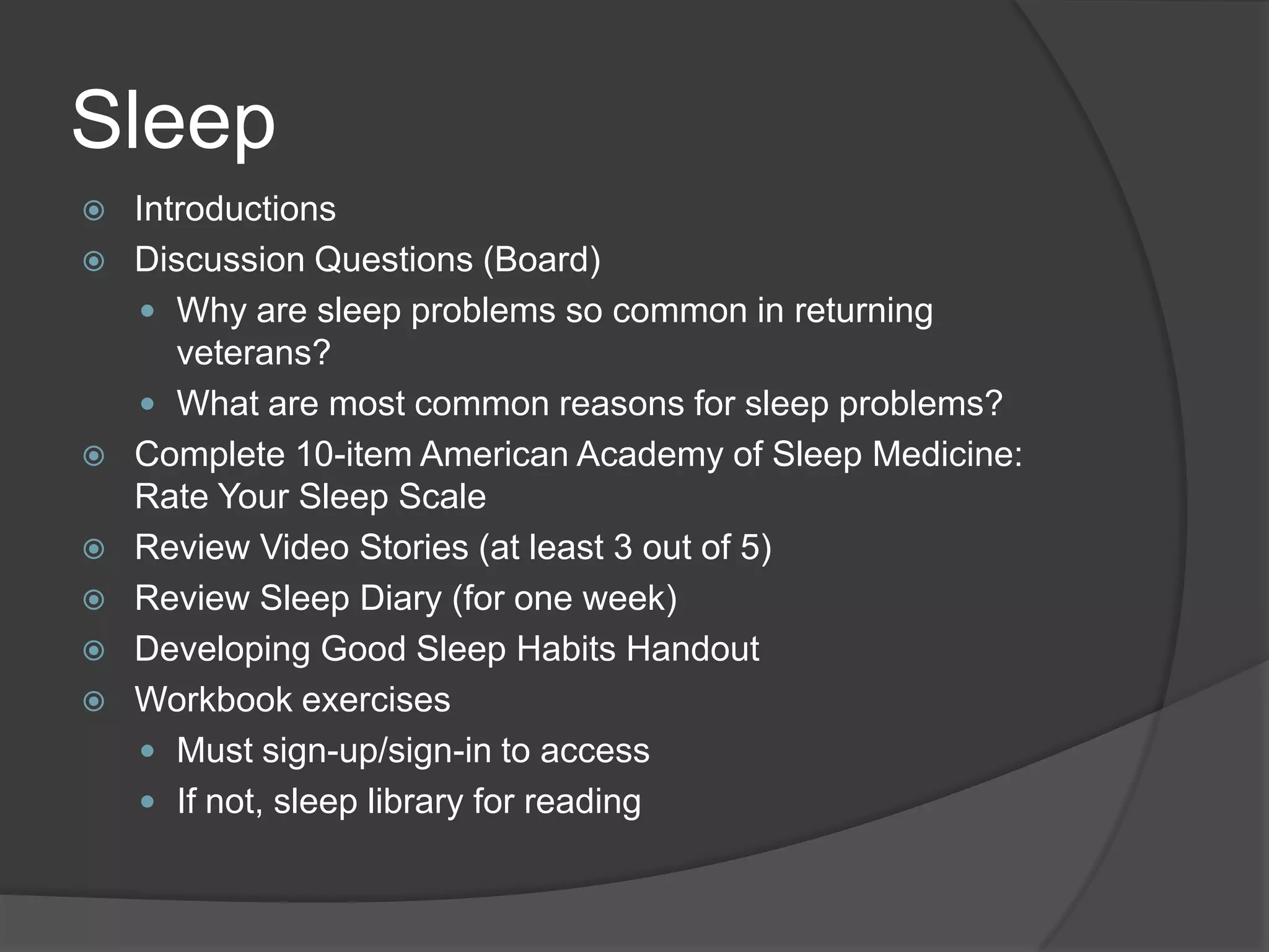 Sleep
 Introductions
 Discussion Questions (Board)
 Why are sleep problems so common in returning
veterans?
 What are most common reasons for sleep problems?
 Complete 10-item American Academy of Sleep Medicine:
Rate Your Sleep Scale
 Review Video Stories (at least 3 out of 5)
 Review Sleep Diary (for one week)
 Developing Good Sleep Habits Handout
 Workbook exercises
 Must sign-up/sign-in to access
 If not, sleep library for reading
 