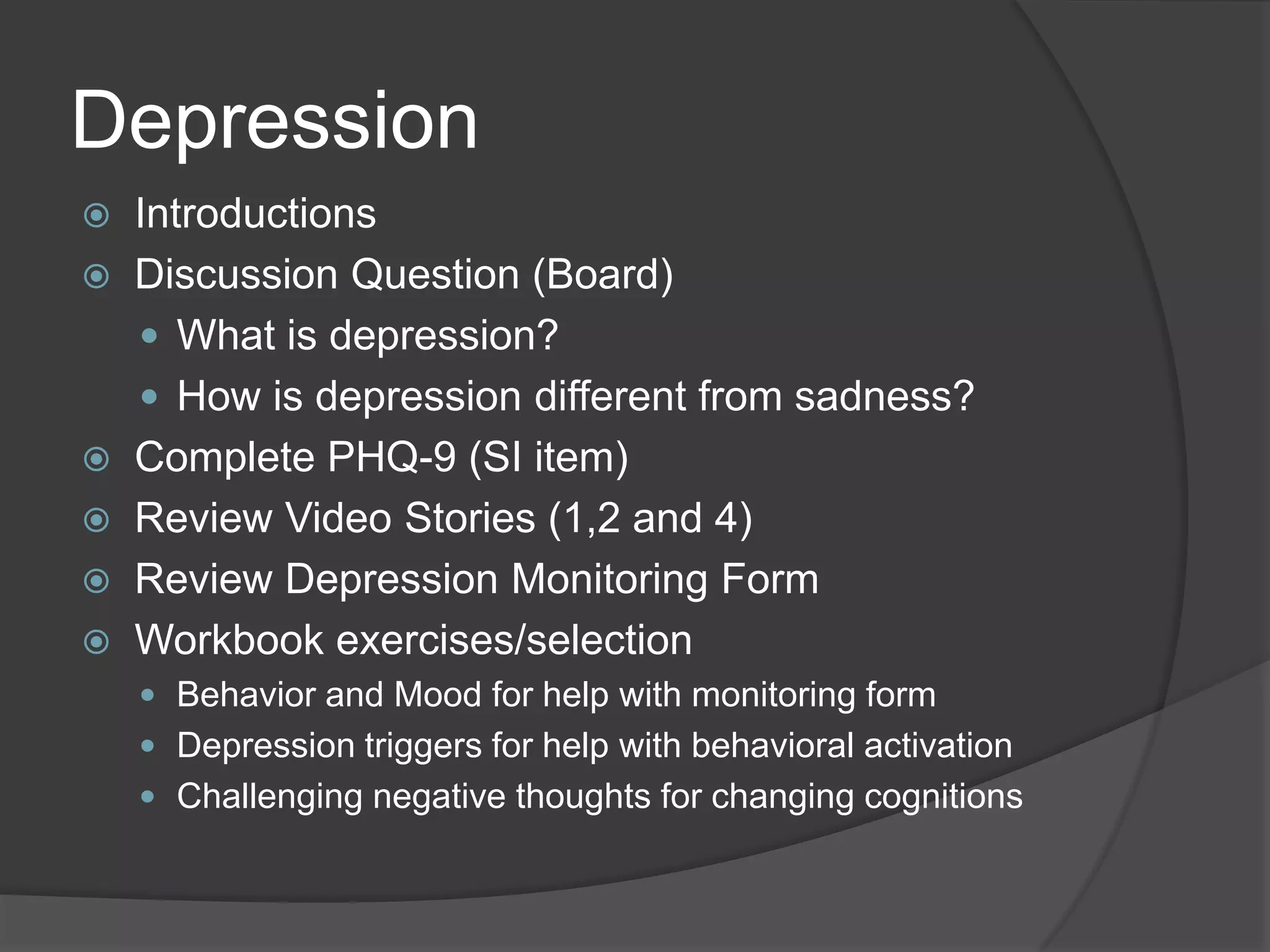 Depression
 Introductions
 Discussion Question (Board)
 What is depression?
 How is depression different from sadness?
 Complete PHQ-9 (SI item)
 Review Video Stories (1,2 and 4)
 Review Depression Monitoring Form
 Workbook exercises/selection
 Behavior and Mood for help with monitoring form
 Depression triggers for help with behavioral activation
 Challenging negative thoughts for changing cognitions
 