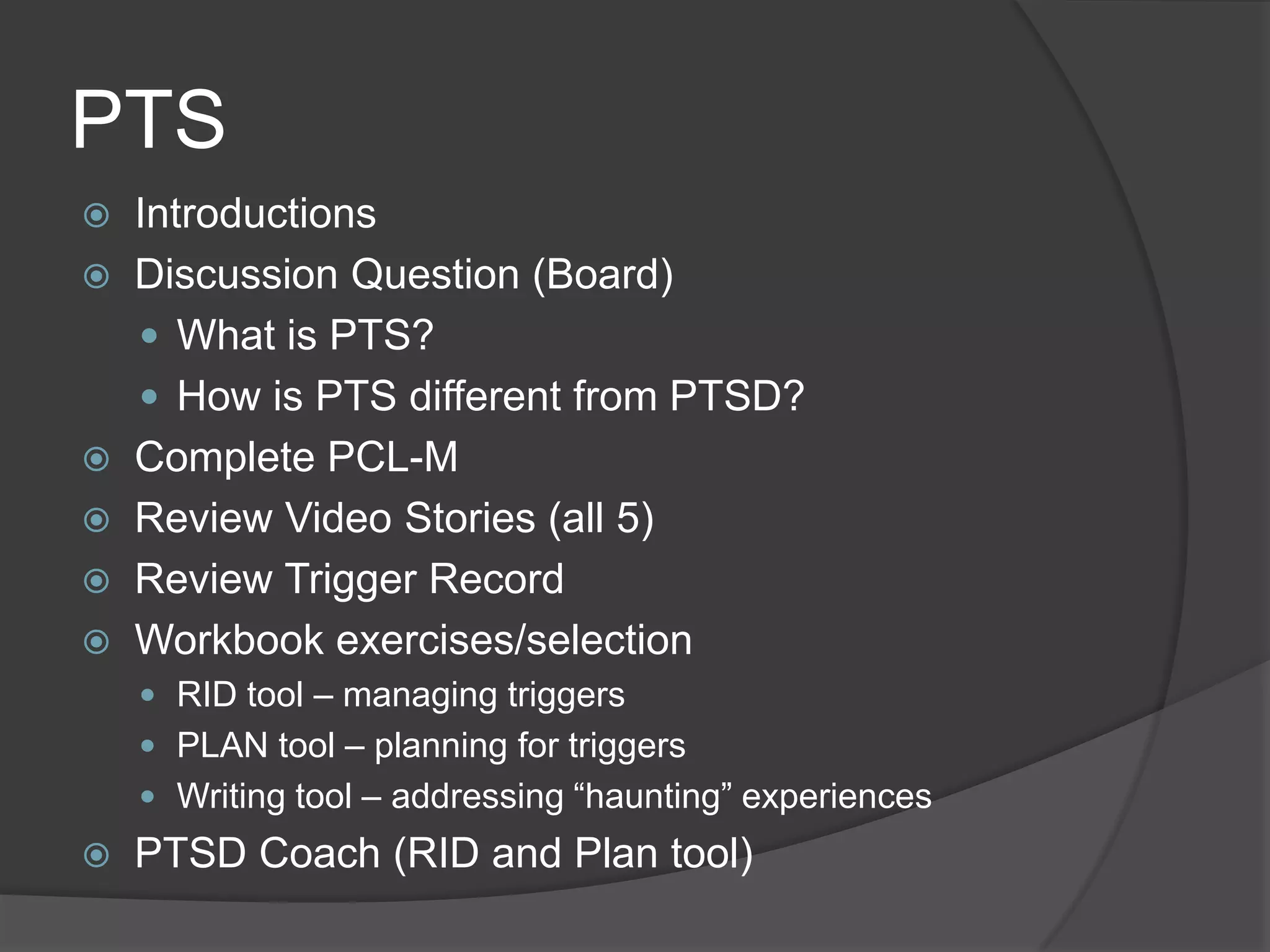 PTS
 Introductions
 Discussion Question (Board)
 What is PTS?
 How is PTS different from PTSD?
 Complete PCL-M
 Review Video Stories (all 5)
 Review Trigger Record
 Workbook exercises/selection
 RID tool – managing triggers
 PLAN tool – planning for triggers
 Writing tool – addressing ―haunting‖ experiences
 PTSD Coach (RID and Plan tool)
 