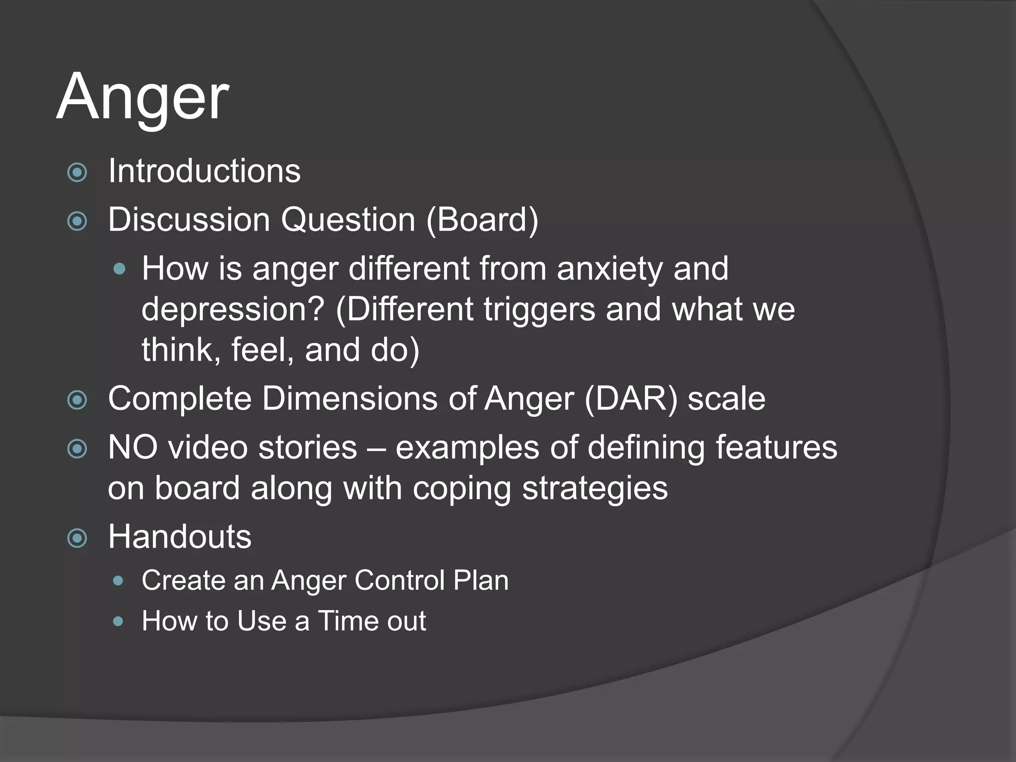 Anger
 Introductions
 Discussion Question (Board)
 How is anger different from anxiety and
depression? (Different triggers and what we
think, feel, and do)
 Complete Dimensions of Anger (DAR) scale
 NO video stories – examples of defining features
on board along with coping strategies
 Handouts
 Create an Anger Control Plan
 How to Use a Time out
 