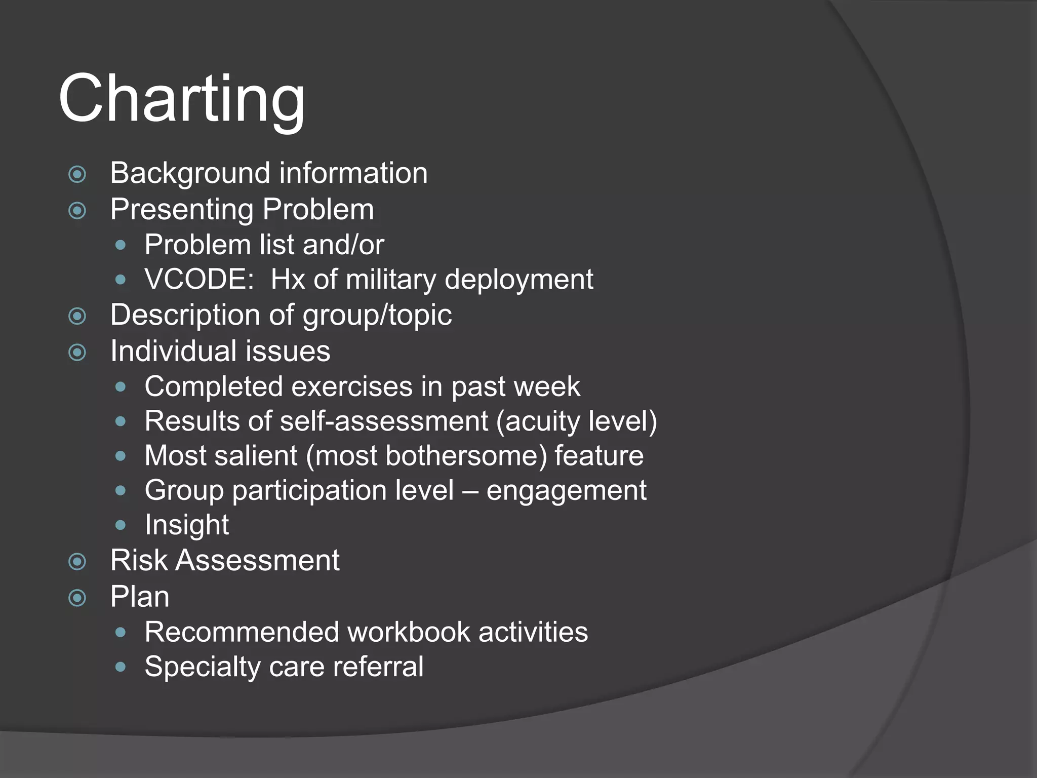 Charting
 Background information
 Presenting Problem
 Problem list and/or
 VCODE: Hx of military deployment
 Description of group/topic
 Individual issues
 Completed exercises in past week
 Results of self-assessment (acuity level)
 Most salient (most bothersome) feature
 Group participation level – engagement
 Insight
 Risk Assessment
 Plan
 Recommended workbook activities
 Specialty care referral
 