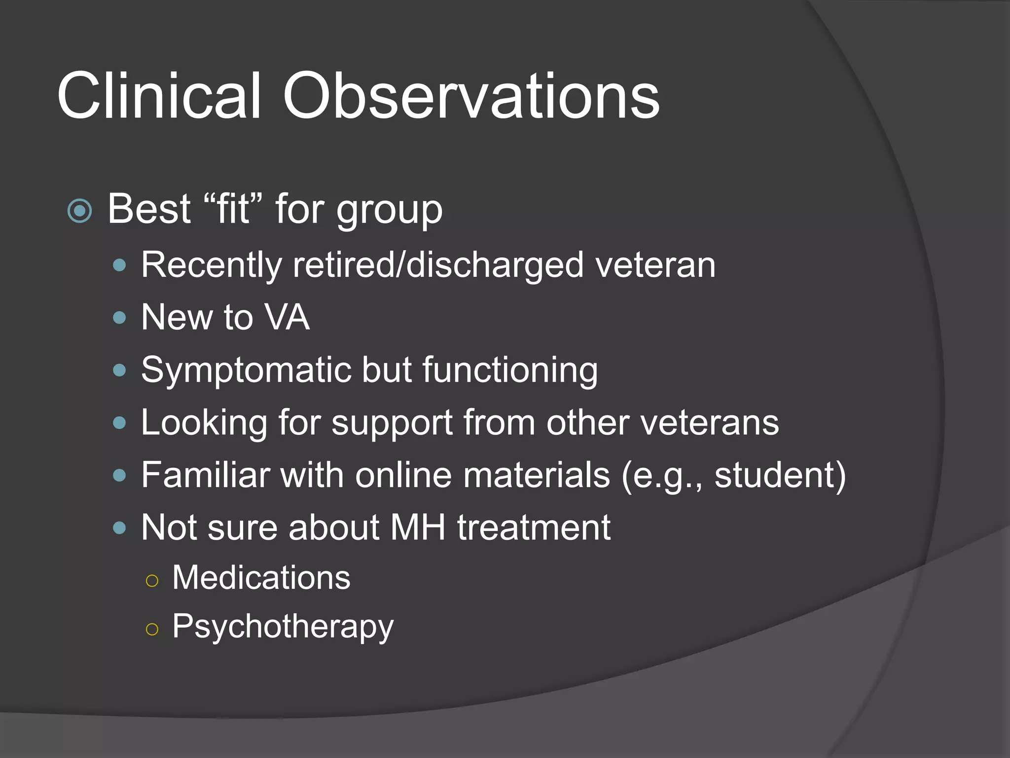 Clinical Observations
 Best ―fit‖ for group
 Recently retired/discharged veteran
 New to VA
 Symptomatic but functioning
 Looking for support from other veterans
 Familiar with online materials (e.g., student)
 Not sure about MH treatment
○ Medications
○ Psychotherapy
 