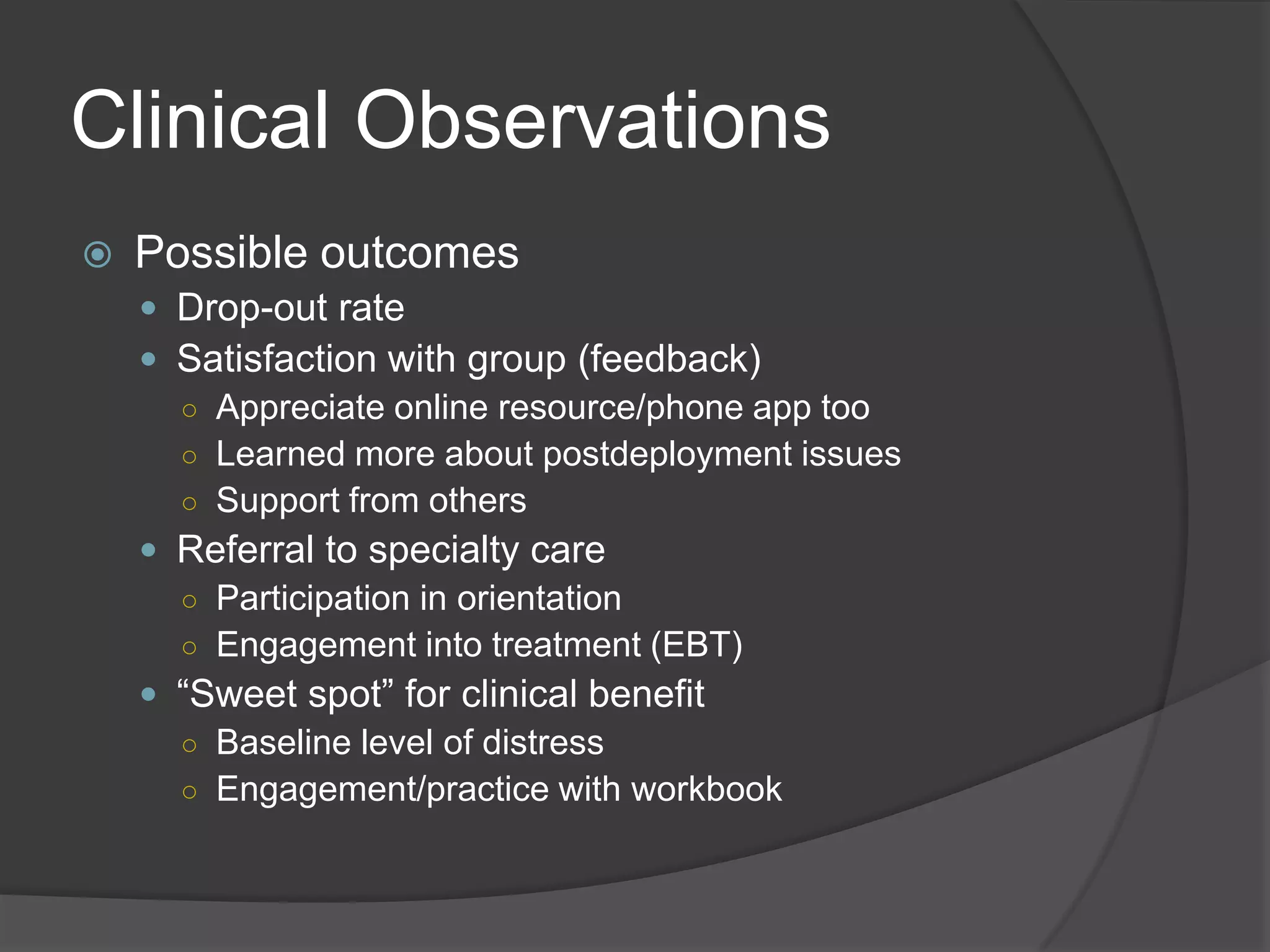 Clinical Observations
 Possible outcomes
 Drop-out rate
 Satisfaction with group (feedback)
○ Appreciate online resource/phone app too
○ Learned more about postdeployment issues
○ Support from others
 Referral to specialty care
○ Participation in orientation
○ Engagement into treatment (EBT)
 ―Sweet spot‖ for clinical benefit
○ Baseline level of distress
○ Engagement/practice with workbook
 