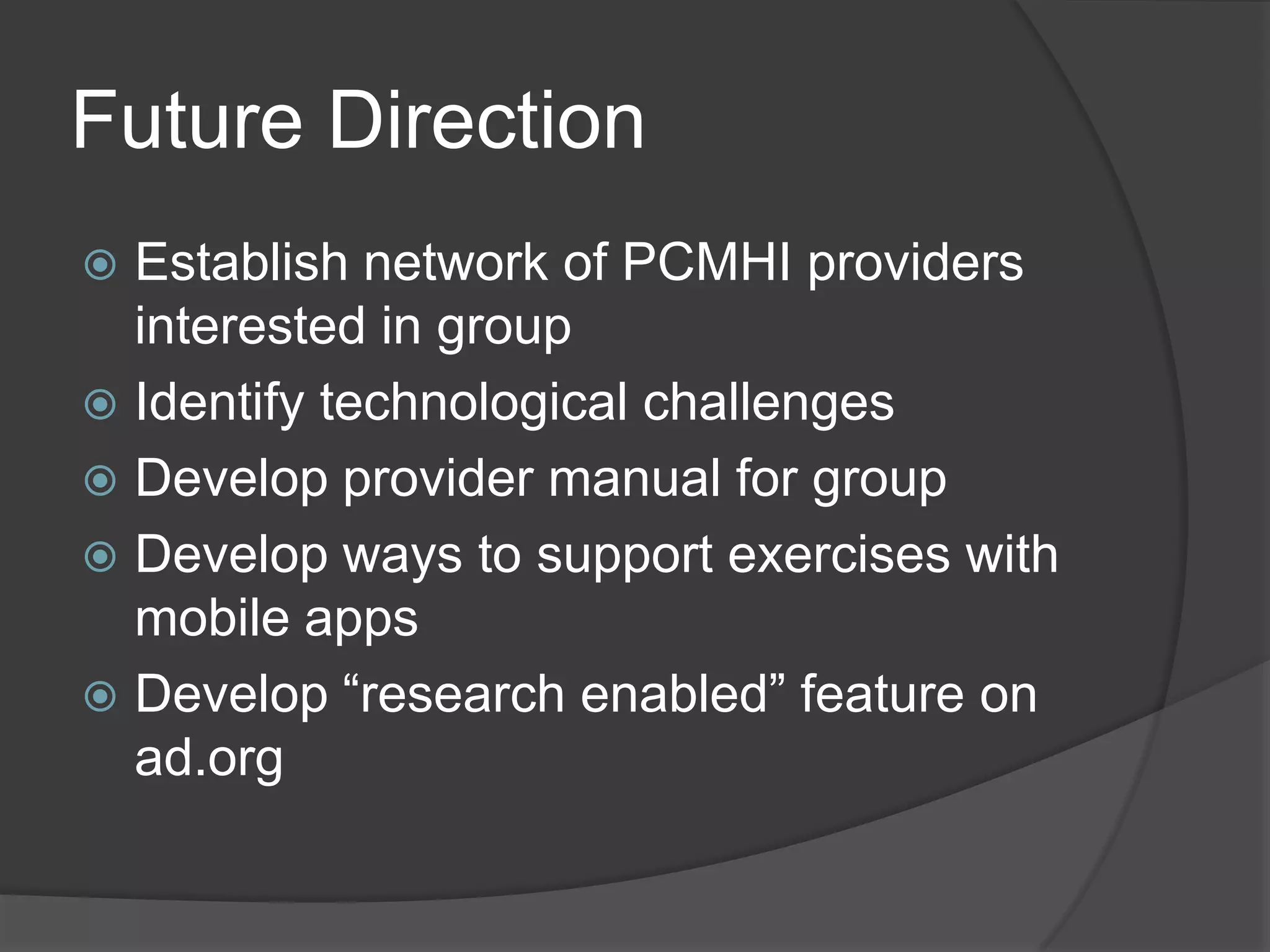 Future Direction
 Establish network of PCMHI providers
interested in group
 Identify technological challenges
 Develop provider manual for group
 Develop ways to support exercises with
mobile apps
 Develop ―research enabled‖ feature on
ad.org
 