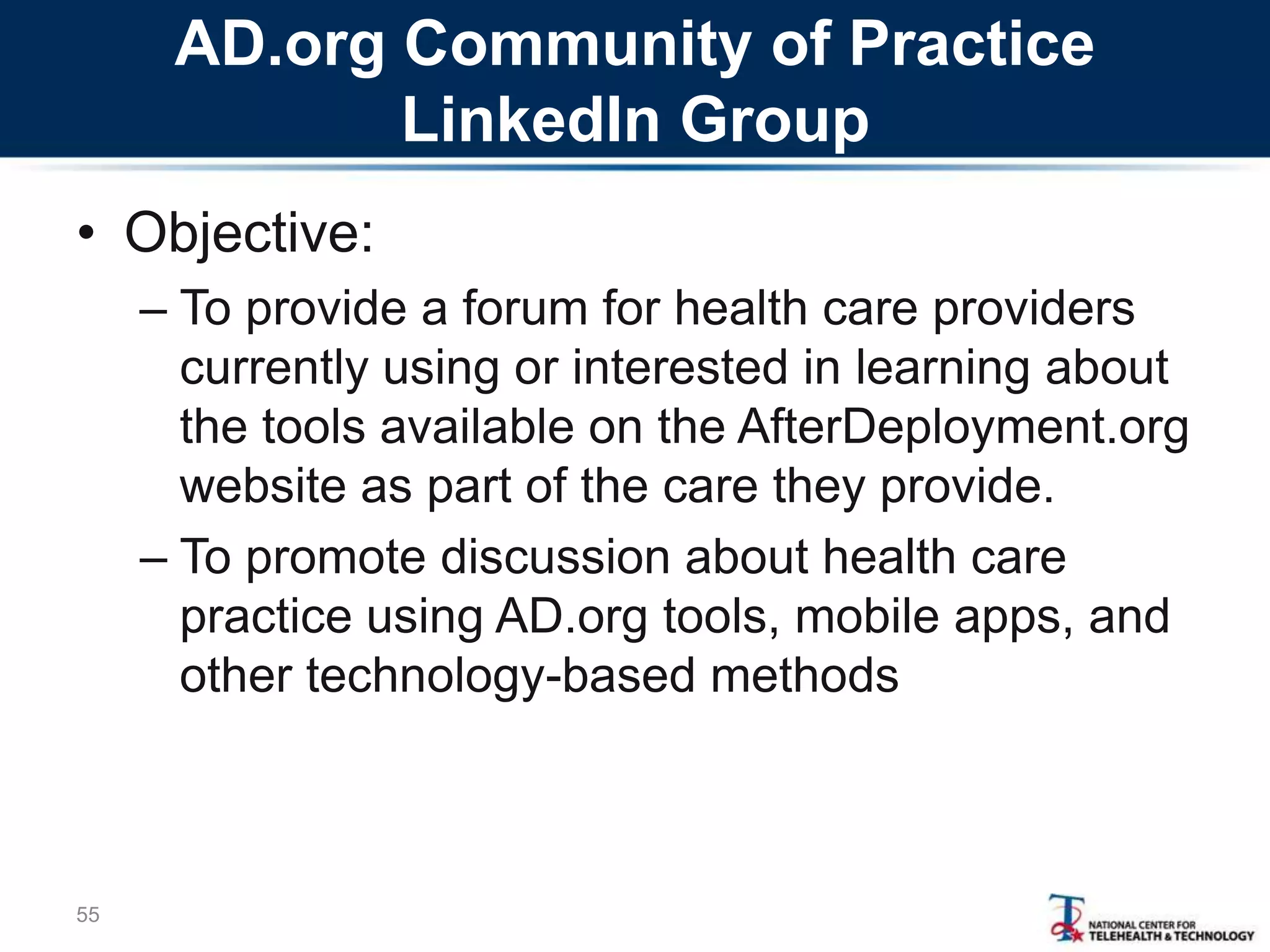 AD.org Community of Practice
LinkedIn Group
• Objective:
– To provide a forum for health care providers
currently using or interested in learning about
the tools available on the AfterDeployment.org
website as part of the care they provide.
– To promote discussion about health care
practice using AD.org tools, mobile apps, and
other technology-based methods
55
 