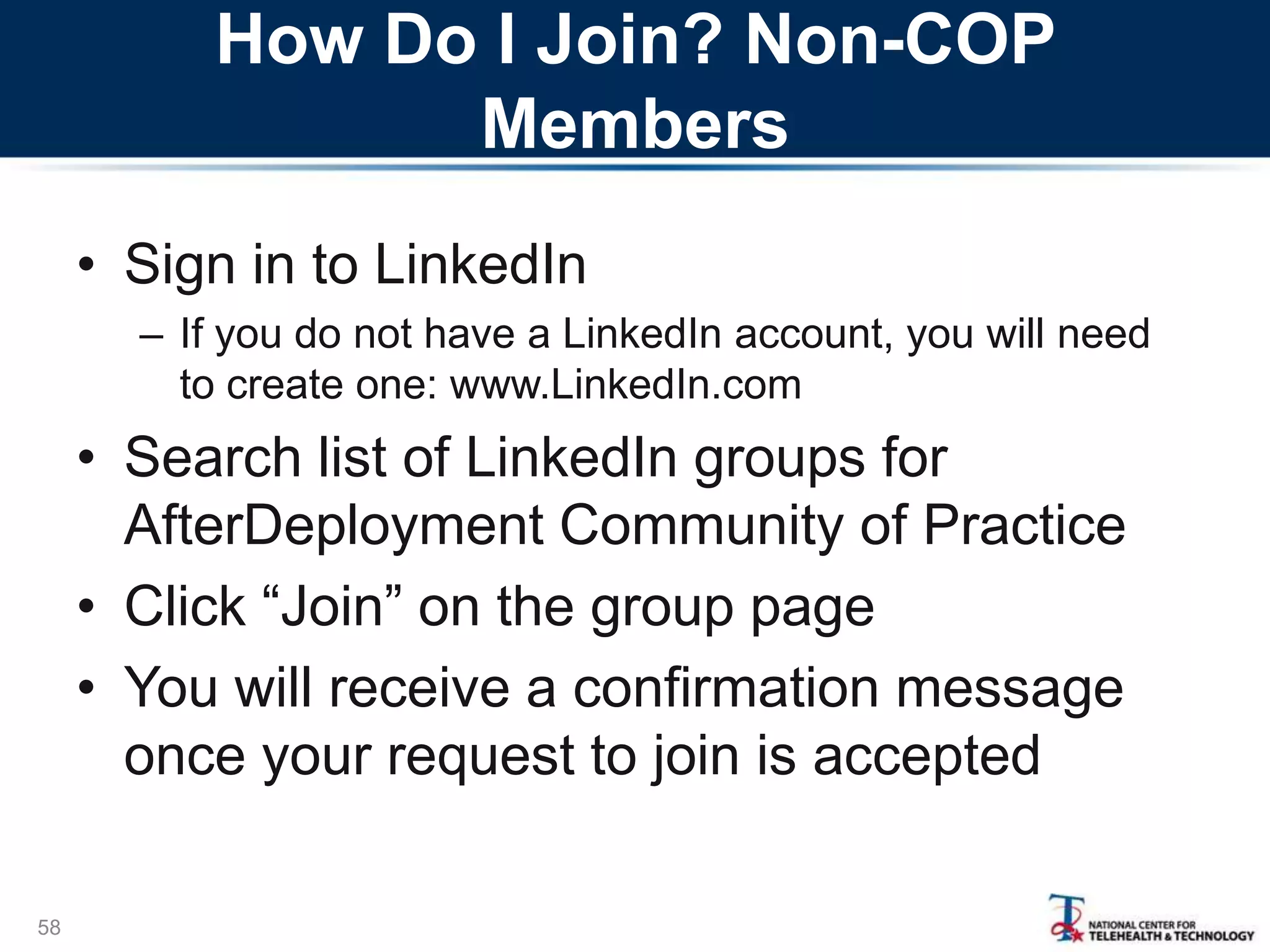 How Do I Join? Non-COP
Members
• Sign in to LinkedIn
– If you do not have a LinkedIn account, you will need
to create one: www.LinkedIn.com
• Search list of LinkedIn groups for
AfterDeployment Community of Practice
• Click ―Join‖ on the group page
• You will receive a confirmation message
once your request to join is accepted
58
 