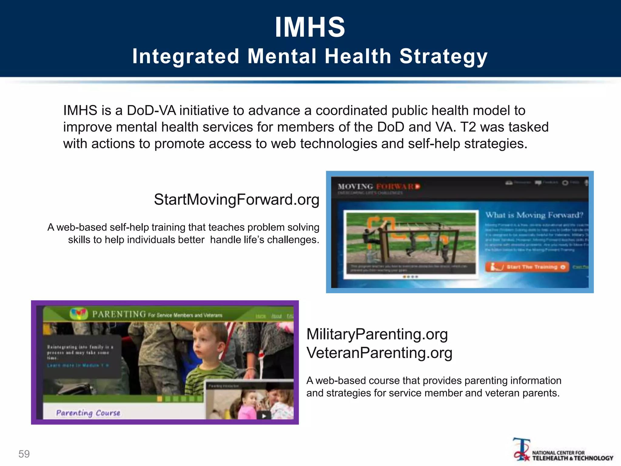 IMHS
Integrated Mental Health Strategy
59
StartMovingForward.org
A web-based self-help training that teaches problem solving
skills to help individuals better handle life‘s challenges.
MilitaryParenting.org
VeteranParenting.org
A web-based course that provides parenting information
and strategies for service member and veteran parents.
IMHS is a DoD-VA initiative to advance a coordinated public health model to
improve mental health services for members of the DoD and VA. T2 was tasked
with actions to promote access to web technologies and self-help strategies.
 