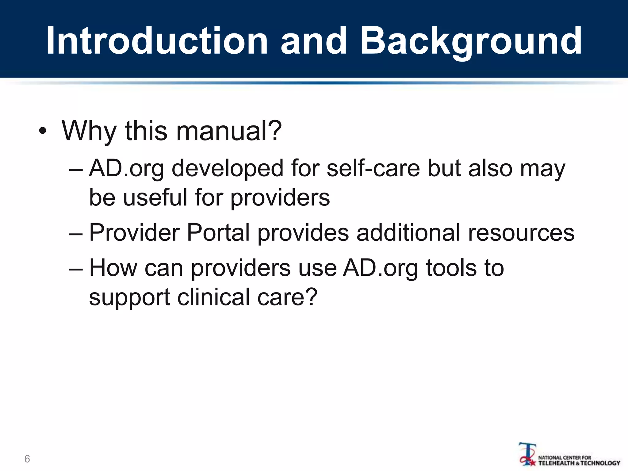 Introduction and Background
6
• Why this manual?
– AD.org developed for self-care but also may
be useful for providers
– Provider Portal provides additional resources
– How can providers use AD.org tools to
support clinical care?
 