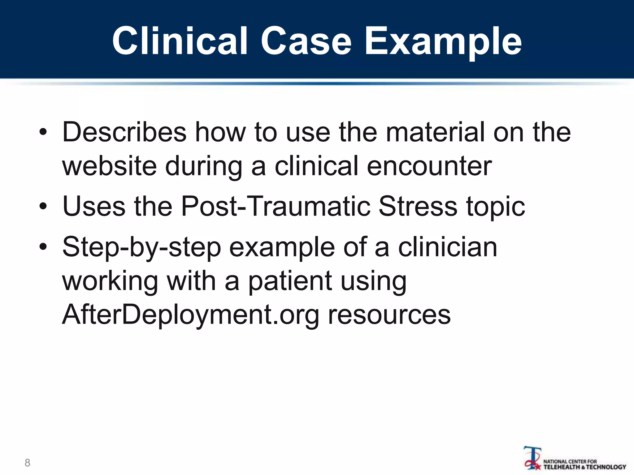 Clinical Case Example
8
• Describes how to use the material on the
website during a clinical encounter
• Uses the Post-Traumatic Stress topic
• Step-by-step example of a clinician
working with a patient using
AfterDeployment.org resources
 