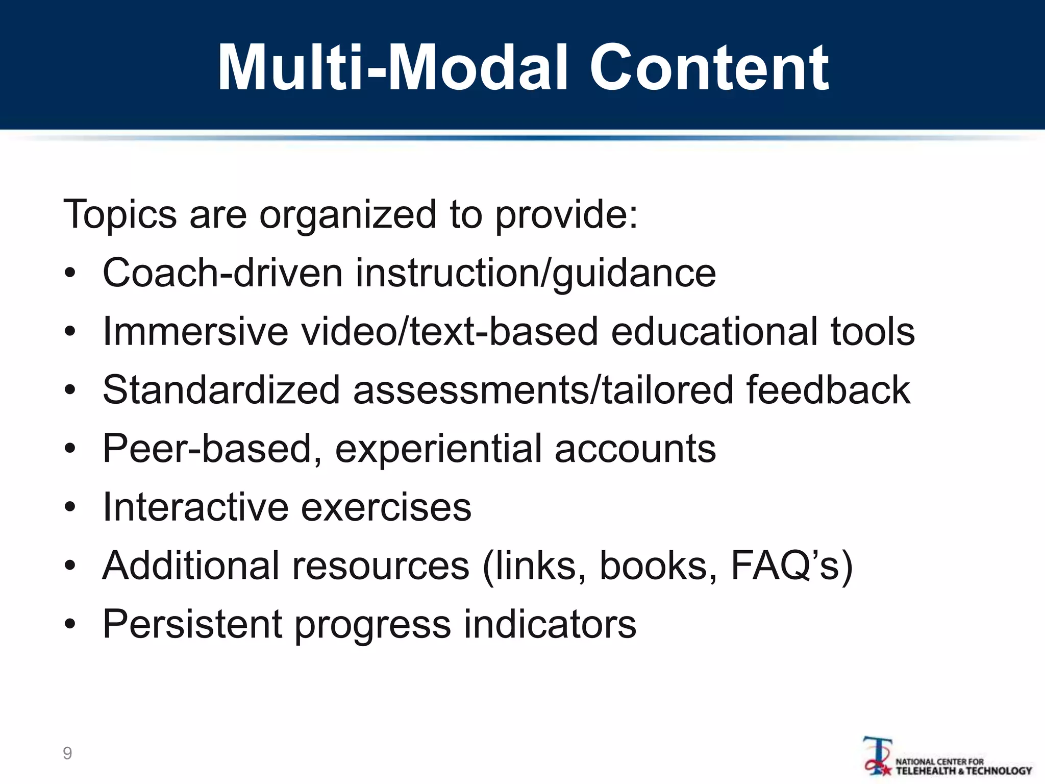 Multi-Modal Content
Topics are organized to provide:
• Coach-driven instruction/guidance
• Immersive video/text-based educational tools
• Standardized assessments/tailored feedback
• Peer-based, experiential accounts
• Interactive exercises
• Additional resources (links, books, FAQ‘s)
• Persistent progress indicators
9
 