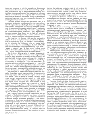 tations are introduced as well. For example, the dichotomous            tant one that judges and legislators would do well to adopt; the
categorization of stepparents (i.e., de facto or nothing) is prob-      importance of continuity in children’s lives following divorce is
ably not an accurate way to think of stepparent-stepchild rela-         well-documented in the literature (Amato, 2000). In addition,
tionships; this conceptualization of step relations is not indicative   many stepparents who seek parenting time following divorce
of their inherent diversity and complexity. This dilemma could          would potentially beneﬁt from this perspective.
be resolved by measuring the de facto relation on a continuum                In general, the Principles comprise a set of sound, well-
rather than in absolute terms, with corresponding degrees of pa-        reasoned guidelines for family law that, if adopted, will enable
rental rights and responsibilities.                                     courts to better meet the diverse needs of families. However, the
     One such proposal suggested that four factors, each on a           Principles are not without ﬂaw. The parenthood provisions, and
continuum, be taken into consideration when courts are confront-        the criteria for parents by estoppel in particular, are problematic
ed with stepparent access: the length of time the stepparent and        in a couple of ways.
stepchild have lived together, the child’s age during the relation-          The ﬁrst criterion for becoming a parent by estoppel (any
ship, the noncustodial biological or adoptive parent’s relationship     individual who is liable for child support), is redundant and es-
with the child, and the relationship between the stepparent and         tablishes a potentially undesirable precedent. Presumably, a step-
the child’s custodial parent (McCormick, 1983). Although Mc-




                                                                                                                                               Special Collection
                                                                        parent would not be held responsible for child support unless a
Cormick proposed these factors on the basis of ‘‘common                 relationship existed that in itself would warrant parental access
sense,’’ Gamache (1997) arrived at a similar conclusion after a         rights. Supposing a scenario was to occur where a stepparent is
review of empirical ﬁndings in the stepfamily literature.               granted parent by estoppel status based solely on a support ob-
     The American Law Institute (ALI) also has attempted to             ligation, access to the child would essentially become a com-
address the need for a pluralistic conceptualization of parent-         modity either bought by stepparent or sold by the parent (de-
hood. In the Principles of the Law of Family Dissolution (2001),        pending on who sought the support obligation). This is not con-
the ALI recognizes that children not living in a nuclear family         sistent with the intentions of the Principles, nor does it reﬂect
may have more than two parental ﬁgures (Bartlett, 1984). The            society’s current conceptualization of childhood (Woodhouse,
Principles propose three levels of parental status: ‘‘legal parent,’’   1999), and therefore legislators and courts that consider adopting
‘‘parent by estoppel,’’ and ‘‘de facto parent.’’ A legal parent         the Principles should exclude this criterion.
follows the traditional legal deﬁnition of a parent (Ramsey,
                                                                             Another peculiar feature of the parent by estoppel criteria is
2001), usually referring to biological or adoptive parents.
                                                                        the 2-year minimum coresidence period before third parties be-
     The Principles deﬁne a parent by estoppel somewhat dif-
                                                                        come eligible for parental rights. It is unclear how or why the
ferently than was described earlier. Four routes are provided by
                                                                        ALI settled on 2 years as being a crucial threshold for gaining
which the status of a parent by estoppel can be achieved: (a) any
                                                                        third-party parental rights. The establishment of a minimum co-
individual liable for child support, (b) living with a child for at
least 2 years who was believed in good faith to be one’s biolog-        residency period may have arisen out of practical necessity to
ical offspring, (c) residing with a child from birth under a co-        reduce case overload in the court system. If this is the intent,
parenting agreement, and (d) living with a child for 2 years while      then a 2-year requirement seems reasonable because in most cas-
acting as, and accepting the responsibilities of, a parent (Prin-       es stepparents with relationships shorter in duration are unlikely
ciples, 2001). This last method of gaining recognition as a parent      to gain parental access rights anyway. However, this does not
by estoppel clearly has potential for residential stepparents but       explain why the 2-year requirement is omitted from the third
requires the agreement of both legal parents (Ramsey, 2001).            criterion for parent by estoppel, which grants status to anyone
     The third level of parental status provided for in the Prin-       who has lived with a child since birth under a coparenting agree-
ciples, the de facto parent, is also promising for stepparents in       ment. Although the 2-year standard appears again in the de facto
that it only requires either the implicit or explicit consent of one    parenthood criteria, the additional clause that requires a ‘‘signif-
legal parent. Unlike the parent by estoppel, a de facto parent          icant’’ period based on the child’s age and the nature of the
would generally not receive primary custody of a child, but he          relationship is an important one; it is reminiscent of McCor-
or she could be awarded a lesser degree of parental responsibility      mick’s (1983) continuum proposal described earlier.
(e.g., regular access; Principles, 2001). To achieve the de facto            Numerous thought-provoking ideas for extending legal sta-
status, a person must have resided with a child both for a period       tus to appropriate postdissolution steprelationships have been
of 2 years and for a signiﬁcant period and assumed at least half        formulated. These proposals tend to recognize that extensive lim-
of the caretaking functions required to raise the child. Provided       itations on the court’s ability to consider the unique attributes of
the 2-year minimum is met, whether the period of coresidence            each steprelationship on a case-by-case basis could prove detri-
was ‘‘signiﬁcant’’ depends on several factors such as the child’s       mental to all parties involved. The paramount concern in these
age and the intensity of the relationship (Ramsey, 2001).               cases must be the child’s best interests, which cannot be served
     The Principles also note widespread dissatisfaction with the       by imposing rigid, all-encompassing rules that serve as ‘‘for-
ambiguity of the best interest standard and attempt to focus its        mulas for success.’’ Instead, general guidelines that are sensitive
scope. The Principles do not make an a priori assumption that           to both the degree and uniqueness of each stepparent-child re-
a particular parenting arrangement is optimal (e.g., joint custody,     lationship, such as McCormick’s (1983) four continuums or the
sole custody for the primary caretaker). Rather, they emphasize         Principles’ (2001) extensive reconceptualization of parenthood,
that unless parents agree on an alternative postdivorce parenting       appear to provide an appropriate balance of rules and discretion.
arrangement or other extenuating circumstances exist (e.g.,             An optimal approach to stepparent rights and responsibilities fol-
abuse, lack of proximity among the parents), children’s best in-        lowing divorce would integrate portions of both proposals. The
terests are served through the continuation of predivorce care-         guidelines they endorse would remove a great deal of the un-
giving patterns (Woodhouse, 1999). The Principles’ focus on             certainty currently surrounding postdivorce stepparent-stepchild
continuity for determining children’s best interests is an impor-       relationships, while allowing for judicial discretion.
2002, Vol. 51, No. 4                                                                                                                   305
 