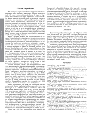 Practical Implications                               be especially inﬂuential in the areas of law and policy surround-
                                                                                             ing divorce and remarriage, particularly with regard to postdi-
                           The ambiguous legal status afforded stepparents who divor-        vorce parenting arrangements and the involvement of more than
                     ce presents issues that family practitioners should be prepared to      two parents in childrearing. The active involvement of family
                     deal with when working with stepfamilies at all stages of step-         scholars in policymaking activities will enhance the quality of
                     family development. For example, a premarital counselor work-           stepparent legislation by ensuring that policies are grounded in
                     ing with a potential stepfamily might encourage the couple to           empirical evidence. Thus, professionals who work with stepfam-
                     discuss the role expectations and ﬁnancial obligations each has         ilies should couch their experiences, impressions, and research
                     in mind for the steprelationship. The counselor also might in-          ﬁndings in terms of policy implications to guide future legisla-
                     clude the nonremarrying parent in the discussion or at least en-        tion. In addition to scholarly publishing, opportunities exist for
                     courage the couple to consider that parent’s role as well. Also,        academics to participate in policy development, advocacy, and
                     it could be suggested that the biological parent develop a will to      evaluation (see Monroe, 1991, 1995).
                     indicate the role that he or she would like for the stepparent to
                     play in the child’s life in the event of death. Although not legally                                   Conclusion
Special Collection




                     binding, this document would ensure that a judge and surviving
                     family members know the deceased parent’s wishes, which may                  Stepparents’ postdissolution rights and obligations differ
                     weigh into guardianship decisions.                                      from state to state, and some of the variations in statutes and
                           Ratner (2001) has proposed that mediation become the fo-          case law were described. Three proposals to further deﬁne step-
                     rum of choice for families disputing third-party involvement with       parents’ legal position following divorce were assessed, their
                     children. Divorce mediators can play an especially important role       problems and prospects were described, and recommendations
                     in facilitating discussion among remarried parents who are di-          for improving them were made. Finally, suggestions were made
                     vorcing. The legal system typically does not interfere when par-        for professionals who work with and study stepfamilies.
                     ents are able to reach an agreed upon parenting arrangement; if              Increasingly, steprelationships have come to be viewed as
                     a parenting agreement is reached in mediation, then the legal           having potentially long-lasting bonds that endure beyond and
                     protocol described above will become irrelevant. However, when          apart from the remarriage that created them. It is this potential,
                     a remarriage ends in divorce, if both the nonresidential biological     along with the increasing prevalence of remarriage dissolution,
                     parent and a stepparent wish to be involved in the child’s life         that has spurred discussion regarding stepparents’ rights and ob-
                     (i.e., three parents are seeking parenting time), then arriving at      ligations to stepchildren following divorce. Although much am-
                     a parenting arrangement suitable to all three parents and in the        biguity remains, this formative period in stepfamily law has pos-
                     best interest of the child can become especially difﬁcult. Even         itively afﬁrmed the importance of stepparent-child relationships
                     if the residential parent and the stepparent reach an agreement         in many ways, though tempered by sensitivity toward biological
                     regarding parenting time, the nonresident biological parent may         and adoptive parents’ rights.
                     not concur. Therefore, a mediator may want to include all three
                     parents in mediation sessions that deal with the child.                                                References
                           Divorce mediators, lawyers, and other professionals who
                                                                                             Alaska Statutes, § 25.24.160 (1999).
                     work with stepfamilies during dissolution should encourage par-         Amato, P. R. (2000). The consequences of divorce for adults and children. Jour-
                     ents to consider the child’s perspective during post-stepfamily           nal of Marriage and Family, 62, 1269–1287.
                     parenting negotiations. For example, although a remarriage that         Bartlett, K. T. (1984). Rethinking parenthood as an exclusive status: The need
                     lasted 5 years may not seem long to the parents, it is virtually a        for legal alternatives when the premise of the nuclear family has failed. Vir-
                                                                                               ginia Law Review, 70, 879–963.
                     lifetime to a 7-year-old child. A stepparent may be a child’s           Bennett v. Jeffreys, 356 N.E.2d 277 (1976).
                     primary father or mother ﬁgure, especially if the nonresident           Boos-Hersberger, A. (1998). Stepparents’ custody rights when the stepfamily
                     parent does not live nearby or is seldom in contact. On the other         breaks up. American Journal of Family Law, 12, 247–274.
                     hand, a stepparent and child may live together for many years           Bray, J. H., & Kelly, J. (1998). Stepfamilies. New York: Broadway Books.
                                                                                             Brinkerhoff v. Brinkerhoff, 945 P.2d 113 (Utah App. 1997).
                     and have a distant relationship. Whatever the case, parents             Burgess v. Burgess, 710 P.2d 417 (Alaska 1985).
                     should be dissuaded from imposing their own wishes on a child           Burt, R. A. (1983). Experts, custody disputes, and legal fantasies. Psychiatric
                     when those desires are insensitive to the child’s needs.                  Hospital, 14, 140–144.
                           Finally, professionals who work with families can play an         Buser, P. J. (1987). Stepparent and in loco parentis custody. American Journal
                                                                                               of Family Law, 1, 491–510.
                     active role in shaping stepfamily legislation and policy. Laws can      Carter v. Brodrick, Alaska 644 P.2d 850 (1982).
                     be thought of as a reﬂection of their constituents’ beliefs and         Commonwealth ex rel. Williams v. Miller, Pa. Super., 385 A.2d 992 (1978).
                     expectations. Not surprisingly given the lack of norms associated       Developments in the law: The Constitution and the family (1980). Harvard Law
                     with remarriages and stepfamilies, especially those ending in di-         Review, 93, 1156–1383.
                                                                                             Duran-Aydintug, C., & Ihinger-Tallman, M. (1995). Law and stepfamilies. Mar-
                     vorce or death, current legal policy does not adequately address—         riage & Family Review, 21, 169–192.
                     or in many cases even recognize—the many issues that arise. For         Elrod, L. D., Spector, R. G., Atkinson, J. (1999). A review of the year in family
                     example, in addition to the lack of legislative guidance regarding        law: Children’s issues dominate. Family Law Quarterly, 33, 523–542.
                     custody, access, and support following a divorce, stepchildren are      Elster, J. (1987). Solomonic judgments: Against the best interest of the child.
                                                                                               University of Chicago Law Review, 54, 1–45.
                     not included in inheritance laws when a stepparent dies intestate       Fern v. Fern, 847 P.2d 129 (Ariz.App. Div. 1 1993).
                     (i.e., without a will), regardless of the length of the steprelation-   Fine, D. R., & Fine M. A. (1992). Recent changes in laws affecting stepfamilies:
                     ship or dependence of the child on the stepparent’s ﬁnancial sup-         Suggestions for legal reform. Family Relations, 41, 334–340.
                     port. Stepparents often are important contributors to a child’s de-     Fine, M. A. (1997). Stepfamilies from a policy perspective: Guidance from the
                                                                                               empirical literature. Marriage & Family Review, 26, 249–264.
                     velopment, both emotionally and ﬁnancially, but they have only          Gamache, S. J. (1997). Confronting nuclear family bias in stepfamily research.
                     begun to receive attention from lawmakers in the last few decades.        In I. Levin & M. B. Sussman (Eds.), Stepfamilies: History, research, and
                           Mason et al. (2001) have suggested that social scientists can       policy (pp. 41–69). Binghamton, NY: Hayworth Press.

                     306                                                                                                                                Family Relations
 