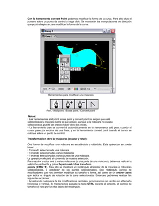 Con la herramienta convert Point podemos modificar la forma de la curva. Para ello sitúe el
puntero sobre un punto de control y haga click: Se mostrarán los manipuladores de dirección
que podrá desplazar para modificar la forma de la curva.




                  Herramientas para modificar una máscara




                -Pen, -Add point, -Erase point, -Convert point

 Notas:
• Las herramientas add point, erase point y convert point no exigen que esté
seleccionada la máscara sobre la que actúan, aunque si la máscara no estaba
seleccionada, puede ser preciso hacer click dos veces.
• La herramienta pen se convertirá automáticamente en la herramienta add point cuando el
cursor pase por encima de una línea, y en la herramienta convert point cuando el cursor se
coloque sobre un punto de control.

Transformación libre de máscaras (escalar y rotar):

Otra forma de modificar una máscara es escalándola o rotándola. Esta operación se puede
hacer:
• Teniendo seleccionada una máscara
• Teniendo seleccionadas varias máscaras
• Teniendo seleccionados varios puntos de una máscara.
La operación afectará al contenido de nuestra selección.
Para escalar o rotar una o varias máscaras (o una parte de una máscara), debemos realizar la
selección pertinente y pulsar layer>mask >free transform
points (CTRL+T). Tras ello se mostrará un rectángulo alrededor de la máscara o máscaras
seleccionadas, o alrededor de los puntos seleccionados. Ese rectángulo consta de
modificadores que nos permiten modificar su tamaño y forma, así como de un anchor point
que indica el ángulo de rotación de la zona seleccionada. Entonces podremos realizar las
siguientes acciones:
• Arrastrando cualquiera de los modificadores centrales, provocaremos un cambio en el tamaño
horizontal o vertical. Si mantenemos pulsada la tecla CTRL durante el arrastre, el cambio de
tamaño se hará por los dos lados del rectángulo.
 