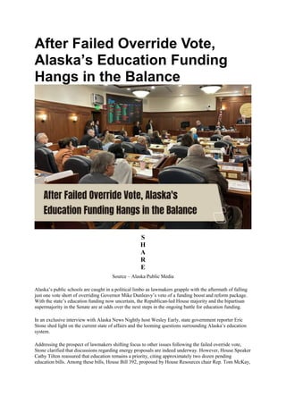 After Failed Override Vote,
Alaska’s Education Funding
Hangs in the Balance
S
H
A
R
E
Source – Alaska Public Media
Alaska’s public schools are caught in a political limbo as lawmakers grapple with the aftermath of falling
just one vote short of overriding Governor Mike Dunleavy’s veto of a funding boost and reform package.
With the state’s education funding now uncertain, the Republican-led House majority and the bipartisan
supermajority in the Senate are at odds over the next steps in the ongoing battle for education funding.
In an exclusive interview with Alaska News Nightly host Wesley Early, state government reporter Eric
Stone shed light on the current state of affairs and the looming questions surrounding Alaska’s education
system.
Addressing the prospect of lawmakers shifting focus to other issues following the failed override vote,
Stone clarified that discussions regarding energy proposals are indeed underway. However, House Speaker
Cathy Tilton reassured that education remains a priority, citing approximately two dozen pending
education bills. Among these bills, House Bill 392, proposed by House Resources chair Rep. Tom McKay,
 