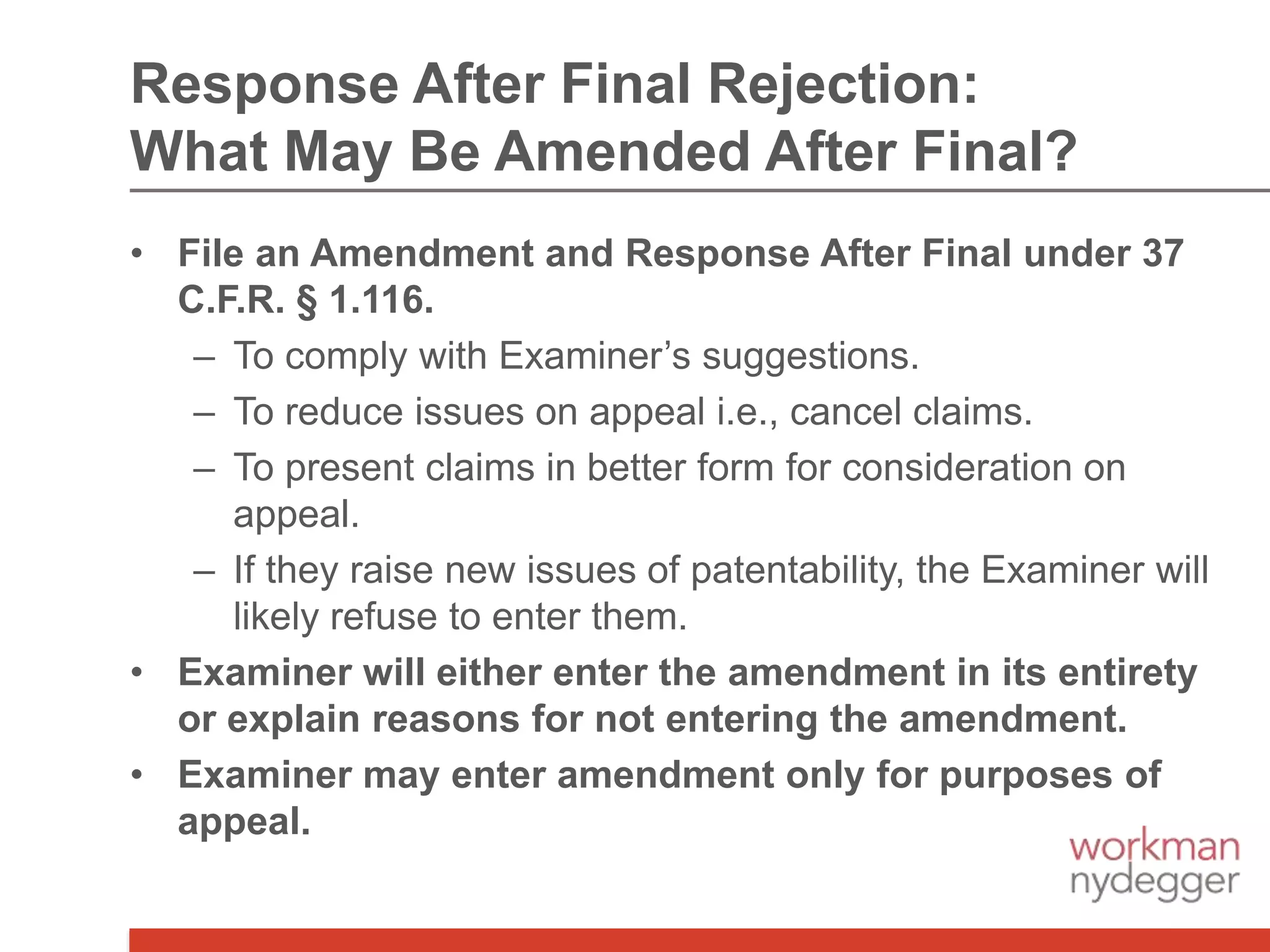 Response After Final Rejection:
What May Be Amended After Final?
• File an Amendment and Response After Final under 37
C.F.R. § 1.116.
– To comply with Examiner’s suggestions.
– To reduce issues on appeal i.e., cancel claims.
– To present claims in better form for consideration on
appeal.
– If they raise new issues of patentability, the Examiner will
likely refuse to enter them.
• Examiner will either enter the amendment in its entirety
or explain reasons for not entering the amendment.
• Examiner may enter amendment only for purposes of
appeal.
 