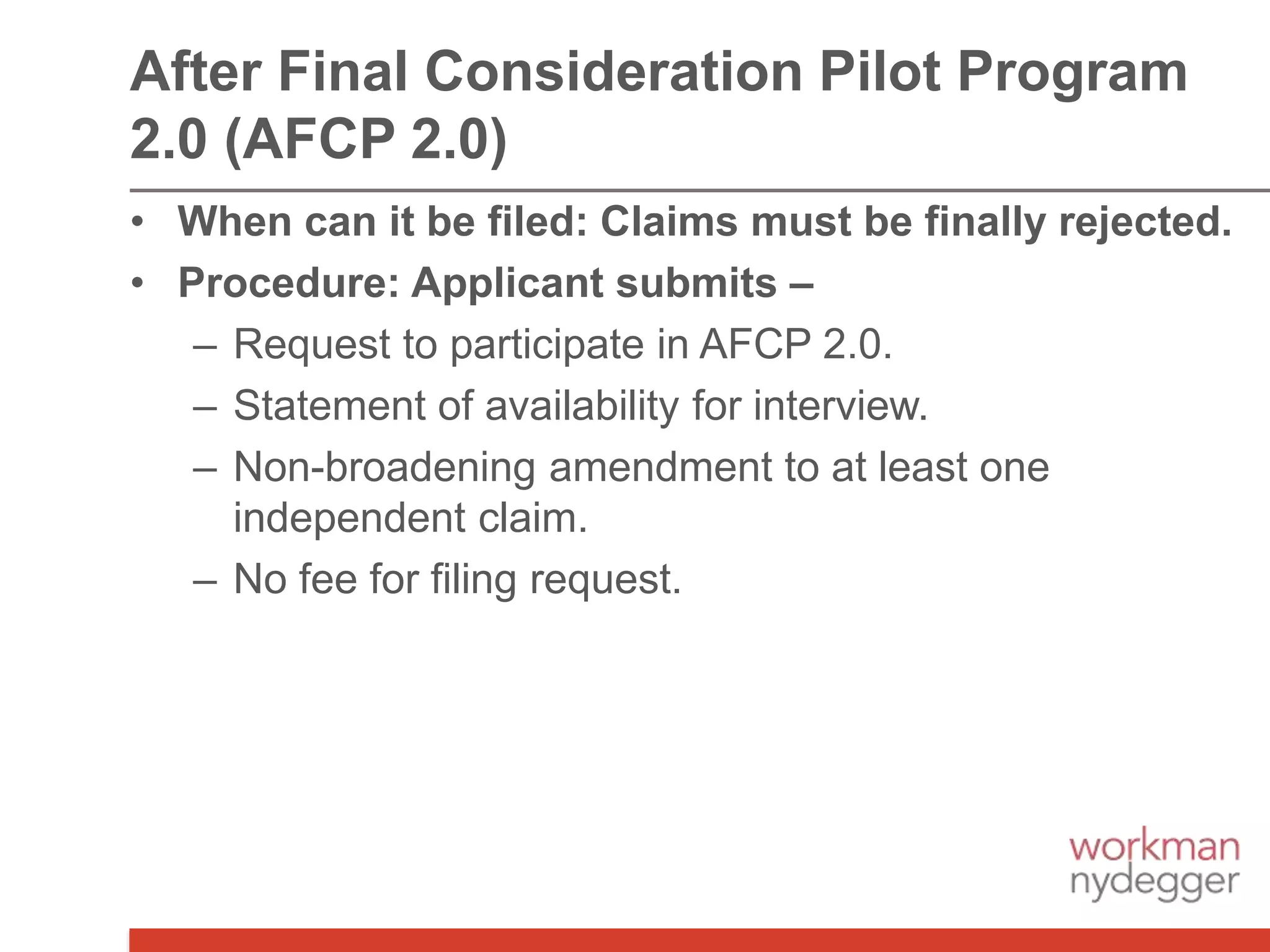 • When can it be filed: Claims must be finally rejected.
• Procedure: Applicant submits –
– Request to participate in AFCP 2.0.
– Statement of availability for interview.
– Non-broadening amendment to at least one
independent claim.
– No fee for filing request.
After Final Consideration Pilot Program
2.0 (AFCP 2.0)
 