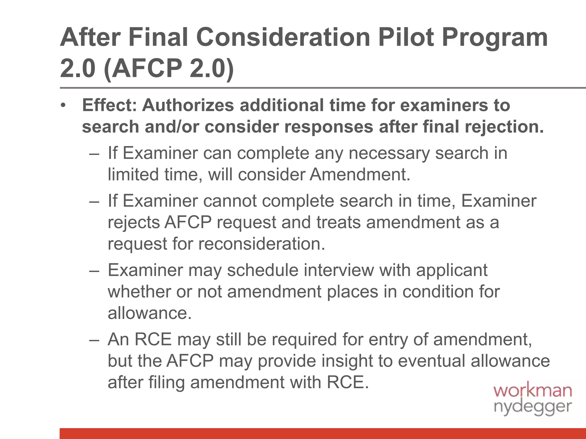 • Effect: Authorizes additional time for examiners to
search and/or consider responses after final rejection.
– If Examiner can complete any necessary search in
limited time, will consider Amendment.
– If Examiner cannot complete search in time, Examiner
rejects AFCP request and treats amendment as a
request for reconsideration.
– Examiner may schedule interview with applicant
whether or not amendment places in condition for
allowance.
– An RCE may still be required for entry of amendment,
but the AFCP may provide insight to eventual allowance
after filing amendment with RCE.
After Final Consideration Pilot Program
2.0 (AFCP 2.0)
 