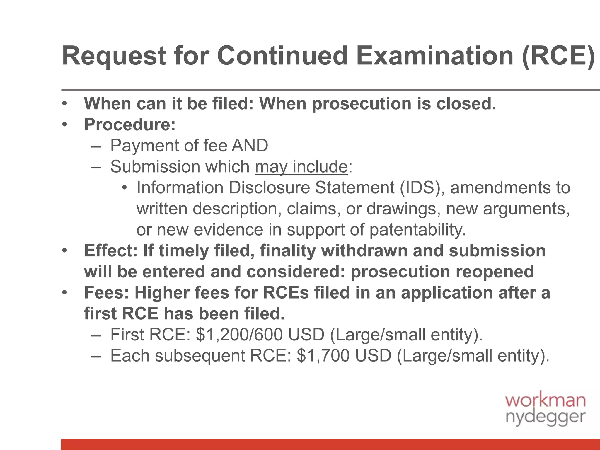 • When can it be filed: When prosecution is closed.
• Procedure:
– Payment of fee AND
– Submission which may include:
• Information Disclosure Statement (IDS), amendments to
written description, claims, or drawings, new arguments,
or new evidence in support of patentability.
• Effect: If timely filed, finality withdrawn and submission
will be entered and considered: prosecution reopened
• Fees: Higher fees for RCEs filed in an application after a
first RCE has been filed.
– First RCE: $1,200/600 USD (Large/small entity).
– Each subsequent RCE: $1,700 USD (Large/small entity).
Request for Continued Examination (RCE)
 