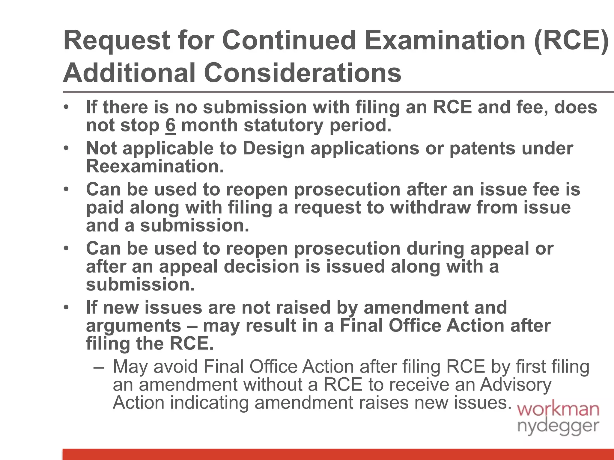 • If there is no submission with filing an RCE and fee, does
not stop 6 month statutory period.
• Not applicable to Design applications or patents under
Reexamination.
• Can be used to reopen prosecution after an issue fee is
paid along with filing a request to withdraw from issue
and a submission.
• Can be used to reopen prosecution during appeal or
after an appeal decision is issued along with a
submission.
• If new issues are not raised by amendment and
arguments – may result in a Final Office Action after
filing the RCE.
– May avoid Final Office Action after filing RCE by first filing
an amendment without a RCE to receive an Advisory
Action indicating amendment raises new issues.
Request for Continued Examination (RCE)
Additional Considerations
 