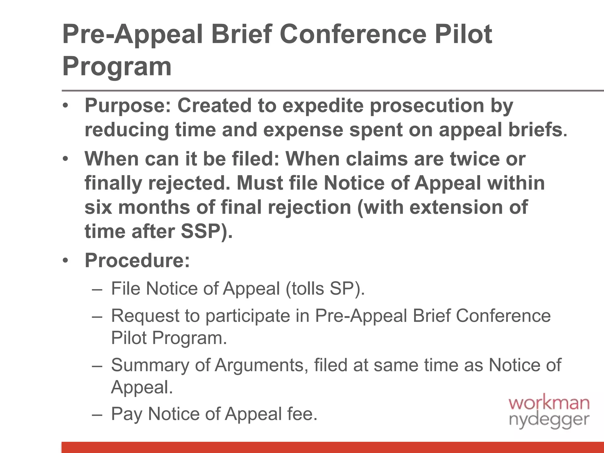 • Purpose: Created to expedite prosecution by
reducing time and expense spent on appeal briefs.
• When can it be filed: When claims are twice or
finally rejected. Must file Notice of Appeal within
six months of final rejection (with extension of
time after SSP).
• Procedure:
– File Notice of Appeal (tolls SP).
– Request to participate in Pre-Appeal Brief Conference
Pilot Program.
– Summary of Arguments, filed at same time as Notice of
Appeal.
– Pay Notice of Appeal fee.
Pre-Appeal Brief Conference Pilot
Program
 