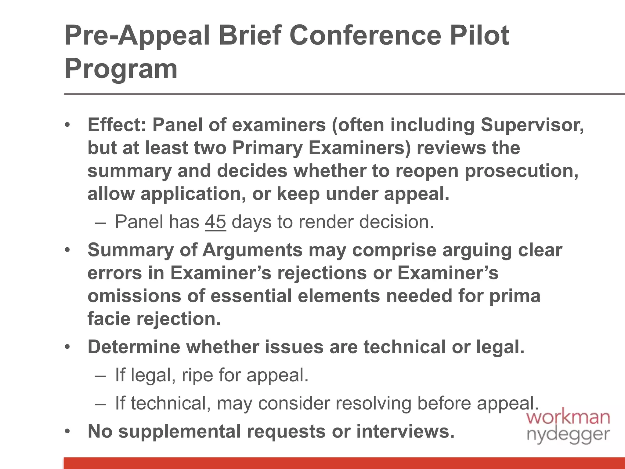 • Effect: Panel of examiners (often including Supervisor,
but at least two Primary Examiners) reviews the
summary and decides whether to reopen prosecution,
allow application, or keep under appeal.
– Panel has 45 days to render decision.
• Summary of Arguments may comprise arguing clear
errors in Examiner’s rejections or Examiner’s
omissions of essential elements needed for prima
facie rejection.
• Determine whether issues are technical or legal.
– If legal, ripe for appeal.
– If technical, may consider resolving before appeal.
• No supplemental requests or interviews.
Pre-Appeal Brief Conference Pilot
Program
 