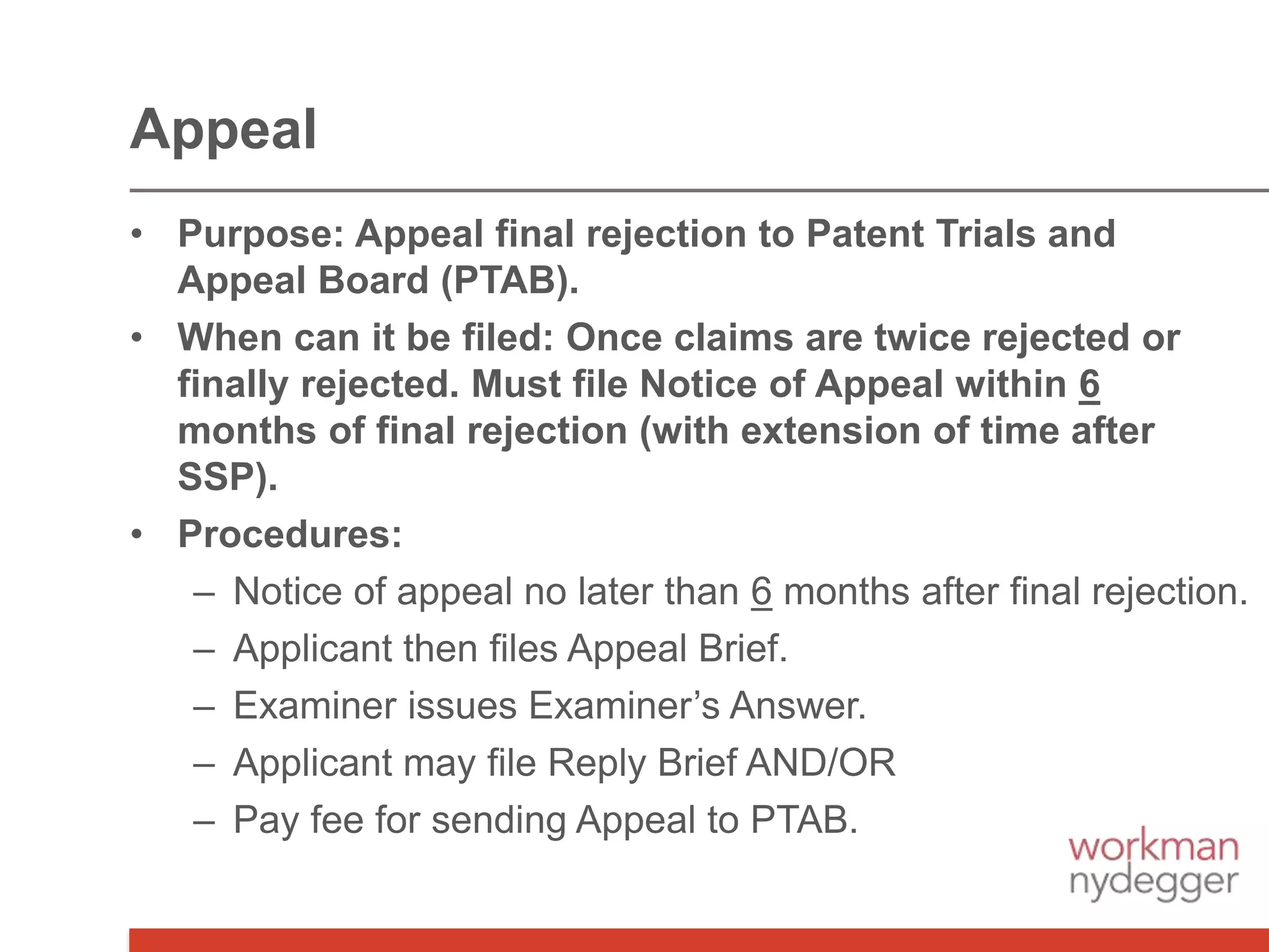• Purpose: Appeal final rejection to Patent Trials and
Appeal Board (PTAB).
• When can it be filed: Once claims are twice rejected or
finally rejected. Must file Notice of Appeal within 6
months of final rejection (with extension of time after
SSP).
• Procedures:
– Notice of appeal no later than 6 months after final rejection.
– Applicant then files Appeal Brief.
– Examiner issues Examiner’s Answer.
– Applicant may file Reply Brief AND/OR
– Pay fee for sending Appeal to PTAB.
Appeal
 