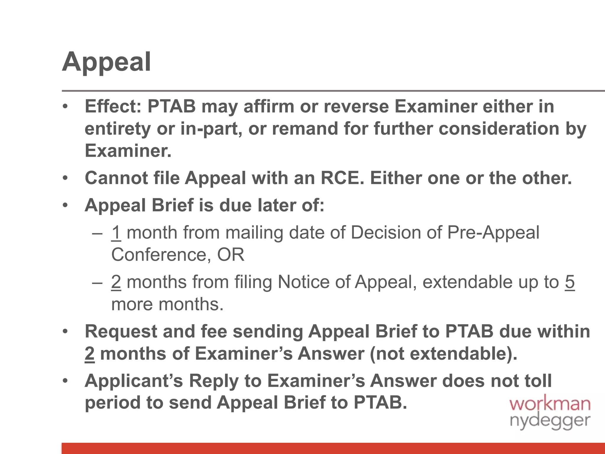 • Effect: PTAB may affirm or reverse Examiner either in
entirety or in-part, or remand for further consideration by
Examiner.
• Cannot file Appeal with an RCE. Either one or the other.
• Appeal Brief is due later of:
– 1 month from mailing date of Decision of Pre-Appeal
Conference, OR
– 2 months from filing Notice of Appeal, extendable up to 5
more months.
• Request and fee sending Appeal Brief to PTAB due within
2 months of Examiner’s Answer (not extendable).
• Applicant’s Reply to Examiner’s Answer does not toll
period to send Appeal Brief to PTAB.
Appeal
 