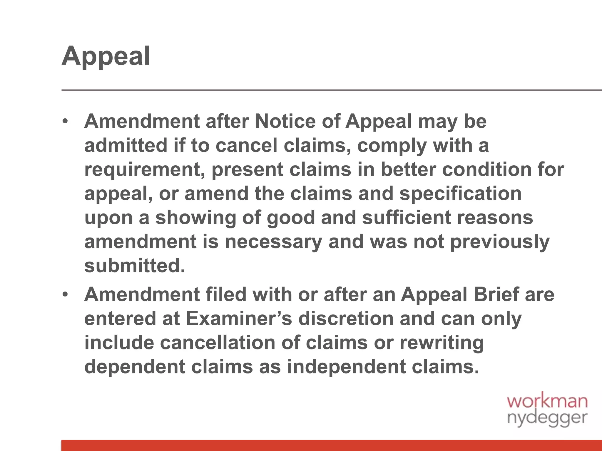 • Amendment after Notice of Appeal may be
admitted if to cancel claims, comply with a
requirement, present claims in better condition for
appeal, or amend the claims and specification
upon a showing of good and sufficient reasons
amendment is necessary and was not previously
submitted.
• Amendment filed with or after an Appeal Brief are
entered at Examiner’s discretion and can only
include cancellation of claims or rewriting
dependent claims as independent claims.
Appeal
 
