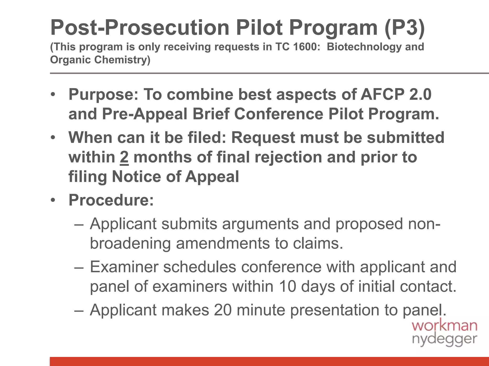 • Purpose: To combine best aspects of AFCP 2.0
and Pre-Appeal Brief Conference Pilot Program.
• When can it be filed: Request must be submitted
within 2 months of final rejection and prior to
filing Notice of Appeal
• Procedure:
– Applicant submits arguments and proposed non-
broadening amendments to claims.
– Examiner schedules conference with applicant and
panel of examiners within 10 days of initial contact.
– Applicant makes 20 minute presentation to panel.
Post-Prosecution Pilot Program (P3)
(This program is only receiving requests in TC 1600: Biotechnology and
Organic Chemistry)
 