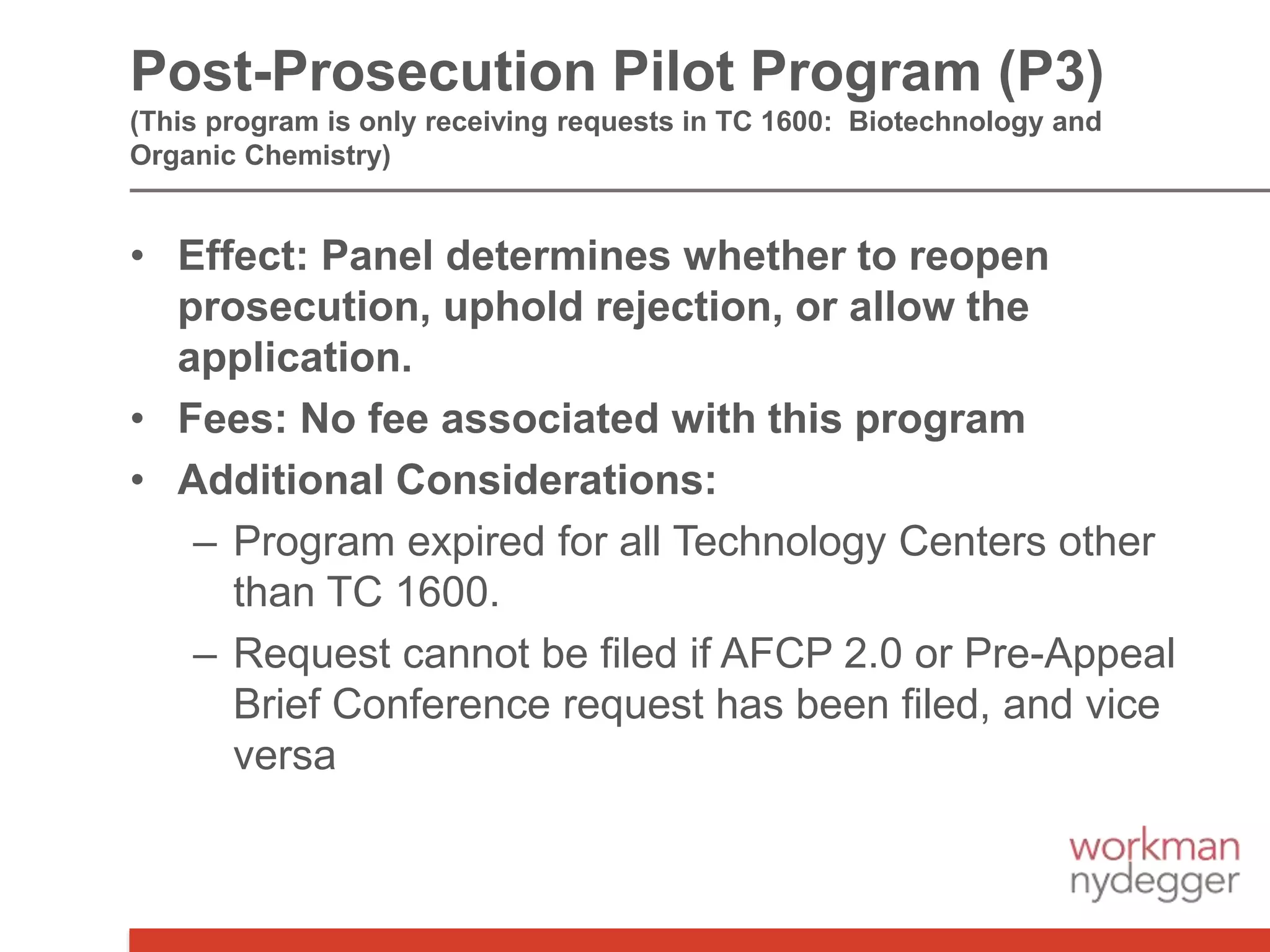 • Effect: Panel determines whether to reopen
prosecution, uphold rejection, or allow the
application.
• Fees: No fee associated with this program
• Additional Considerations:
– Program expired for all Technology Centers other
than TC 1600.
– Request cannot be filed if AFCP 2.0 or Pre-Appeal
Brief Conference request has been filed, and vice
versa
Post-Prosecution Pilot Program (P3)
(This program is only receiving requests in TC 1600: Biotechnology and
Organic Chemistry)
 