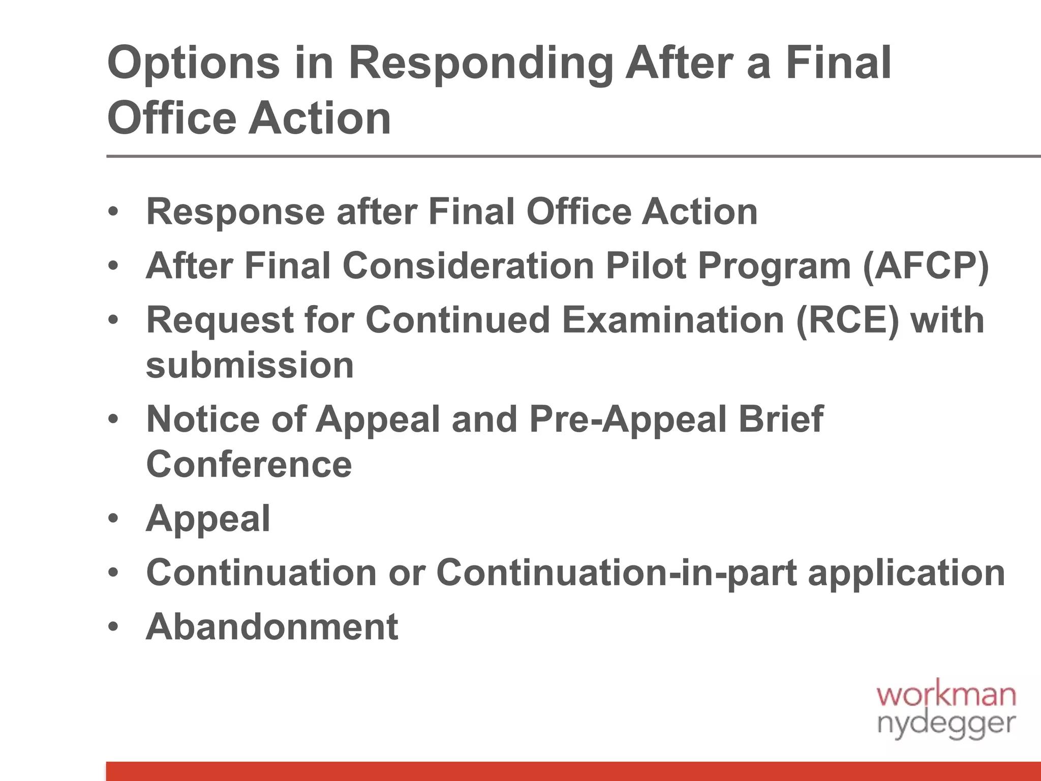 Options in Responding After a Final
Office Action
• Response after Final Office Action
• After Final Consideration Pilot Program (AFCP)
• Request for Continued Examination (RCE) with
submission
• Notice of Appeal and Pre-Appeal Brief
Conference
• Appeal
• Continuation or Continuation-in-part application
• Abandonment
 