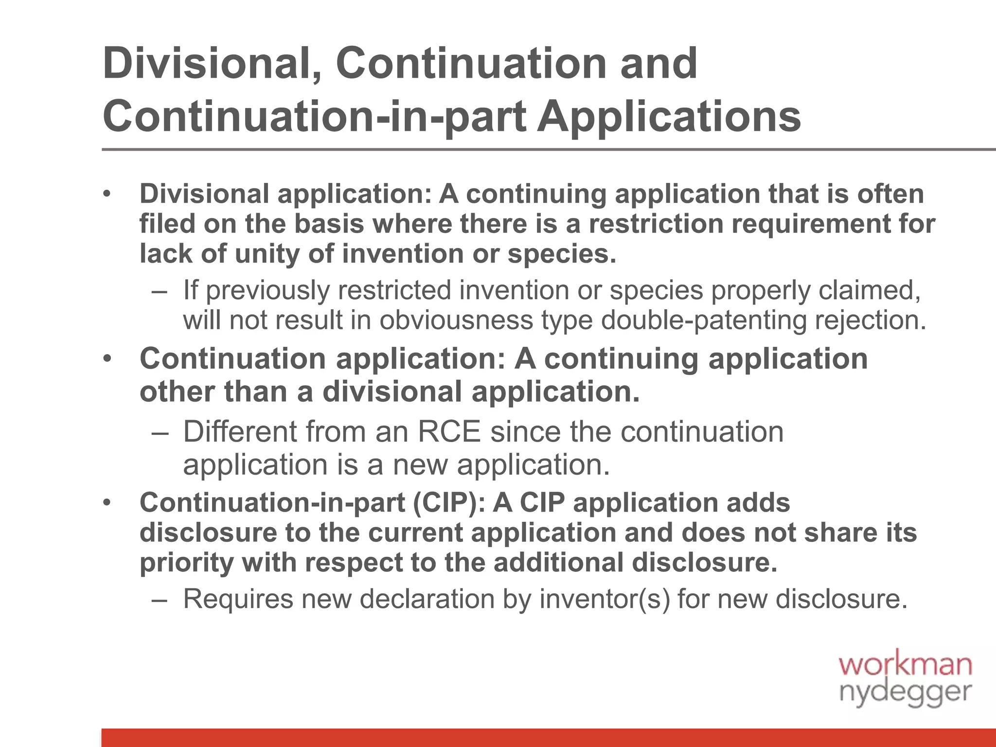 • Divisional application: A continuing application that is often
filed on the basis where there is a restriction requirement for
lack of unity of invention or species.
– If previously restricted invention or species properly claimed,
will not result in obviousness type double-patenting rejection.
• Continuation application: A continuing application
other than a divisional application.
– Different from an RCE since the continuation
application is a new application.
• Continuation-in-part (CIP): A CIP application adds
disclosure to the current application and does not share its
priority with respect to the additional disclosure.
– Requires new declaration by inventor(s) for new disclosure.
Divisional, Continuation and
Continuation-in-part Applications
 
