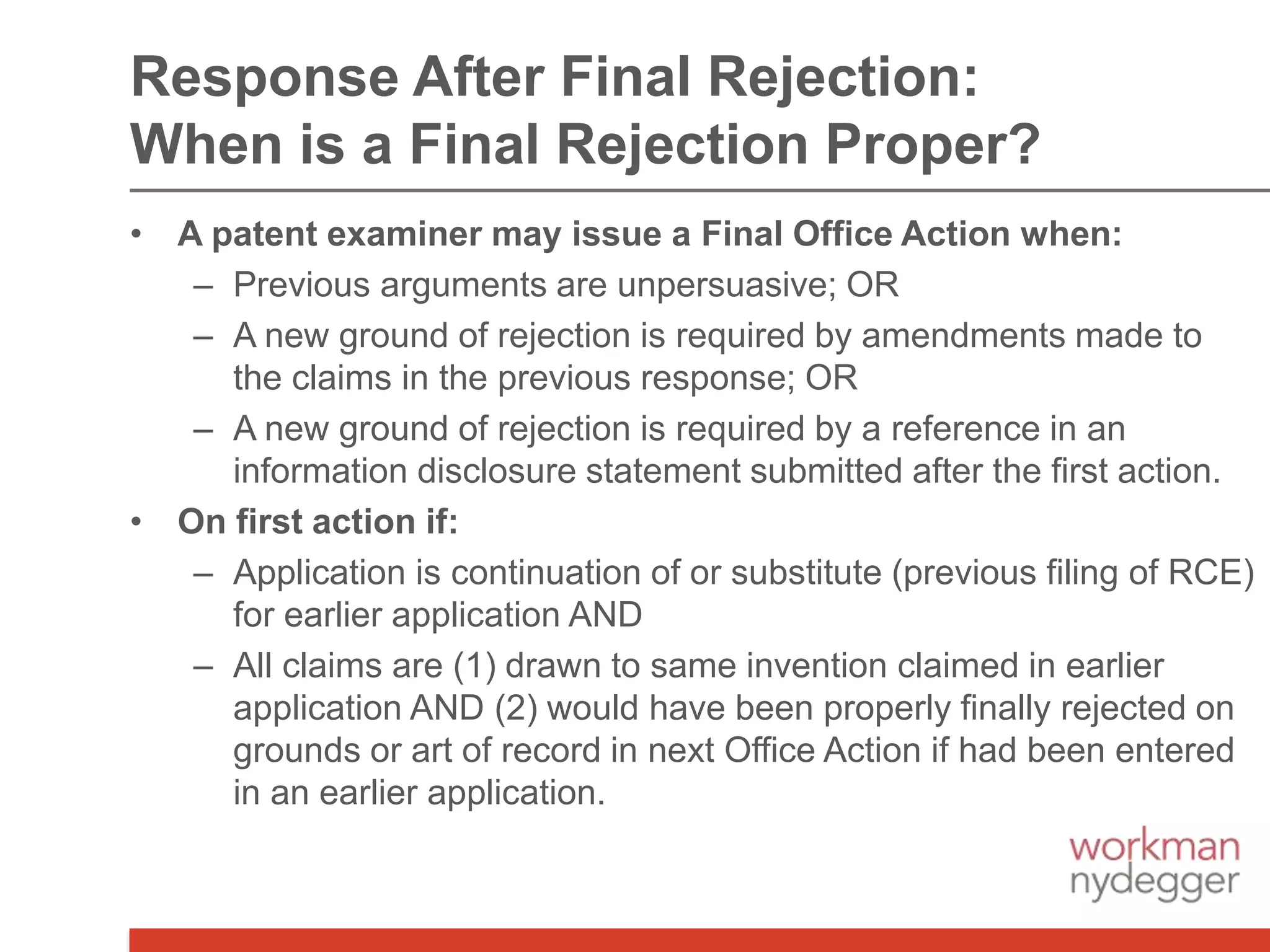 • A patent examiner may issue a Final Office Action when:
– Previous arguments are unpersuasive; OR
– A new ground of rejection is required by amendments made to
the claims in the previous response; OR
– A new ground of rejection is required by a reference in an
information disclosure statement submitted after the first action.
• On first action if:
– Application is continuation of or substitute (previous filing of RCE)
for earlier application AND
– All claims are (1) drawn to same invention claimed in earlier
application AND (2) would have been properly finally rejected on
grounds or art of record in next Office Action if had been entered
in an earlier application.
Response After Final Rejection:
When is a Final Rejection Proper?
 